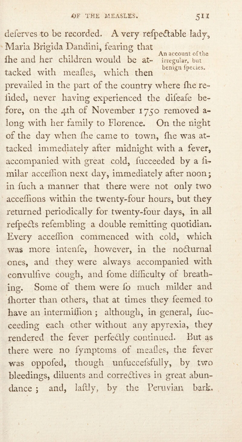 5IZ deferves to be recorded. A very refpe^table lady^ Marla Brigida Dandini, fearing that ihe and her children would be at- irregular, but T I . n 1 • 1 1 benign Ipecies. tacked with mealies, which then prevailed in the part of the country v/here fhe re- tided, never having experienced the difeaie be- fore, on the 4th of November 1750 removed a- long with her family to Florence. On the night of the day when fhe came to town, ihe was at- tacked immediately after midnight with a fever, accompanied with great cold, fucceeded by a fi- milar acceilion next day, immediately after noon; in fuch a manner that there were not only two acceffions within the twenty-four hours, but they returned periodically for twenty-four days, in all refpedts refembling a double remitting quotidian. Every acceilion commenced wdth cold, which was more intenfe, however, in the nodlurnal ones, and they were always accompanied with convulfive cough, and fome diihculty of breath- ing. Some of them were fo much milder and Ihorter than others, that at times they feemed to have an intermiffion ; although, in general, fuc- ceeding each other without any apyrexia, they rendered the fever perfedlly continued. But as there were no fymptoms of meafles, the fever was oppofed, though unfuccefsfully, by two bleedings, diluents and corredlives in great abun- (kuice ; and, laftly, by the Peruvian bark. r