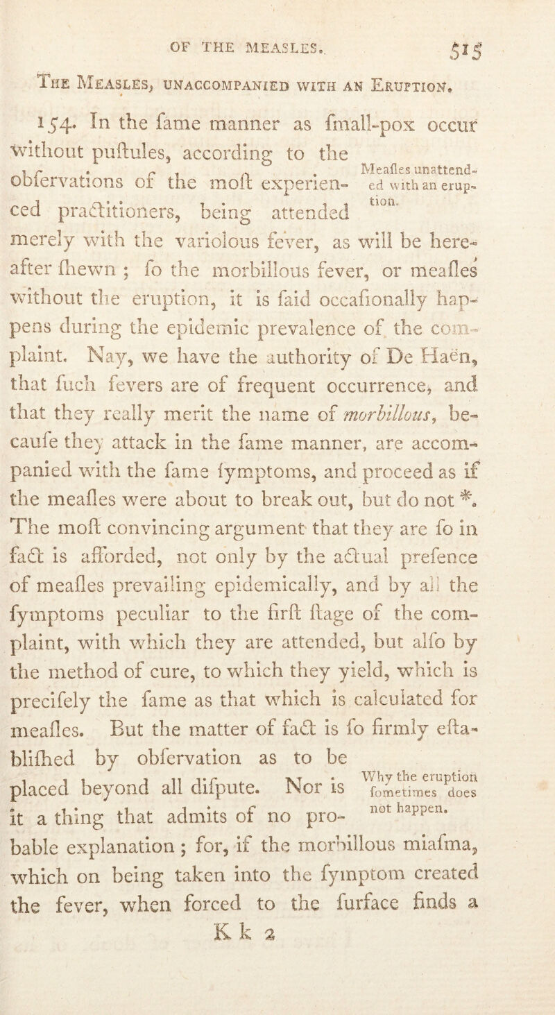 The Measlesj unaccompanied with an Eruption. # 154. In the fame manner as fmalhpox occur Without puftules, according to the . r • r 1 n • Meafles unattend- ODiervations or the molt expenen- ed vvitVi an erup- ced practitioners, being attended merely with the variolous fever, as will be here- after fhewn ; fo the morbillous fever, or meafles Vvdthout the eruption, it is faid occafiooally hap- pens during the epidemic prevalence of the com- plaint, Nay, v/e have the authority of De Haen, that fuch fevers are of frequent occurrence, and that they really merit the name of morbillous, be- caufe they attack in the fame manner, are accom- panied with the fame iymptoms, and proceed as if the meafles v/ere about to break out, but do not The moft convincing argument that they are fo in fafl is afforded, not only by the affual prefence of meafles prevailing epidemically, and by ali the fymptoms peculiar to the firfl: ilage of the com- plaint, with which they are attended, but alfo by the method of cure, to which they yield, which is precifely the fame as that which is calculated for meafles. But the matter of fad is fo firmly efta- blifhed by obfervation as to be placed beyond all difpute. Nor is it a thing that admits of no pro- bable explanation ; for, if the morbillous miafma, which on being taken into the fymptom created the fever, when forced to the furface finds a Kk a V/hy the eruption fometimes does not happen.