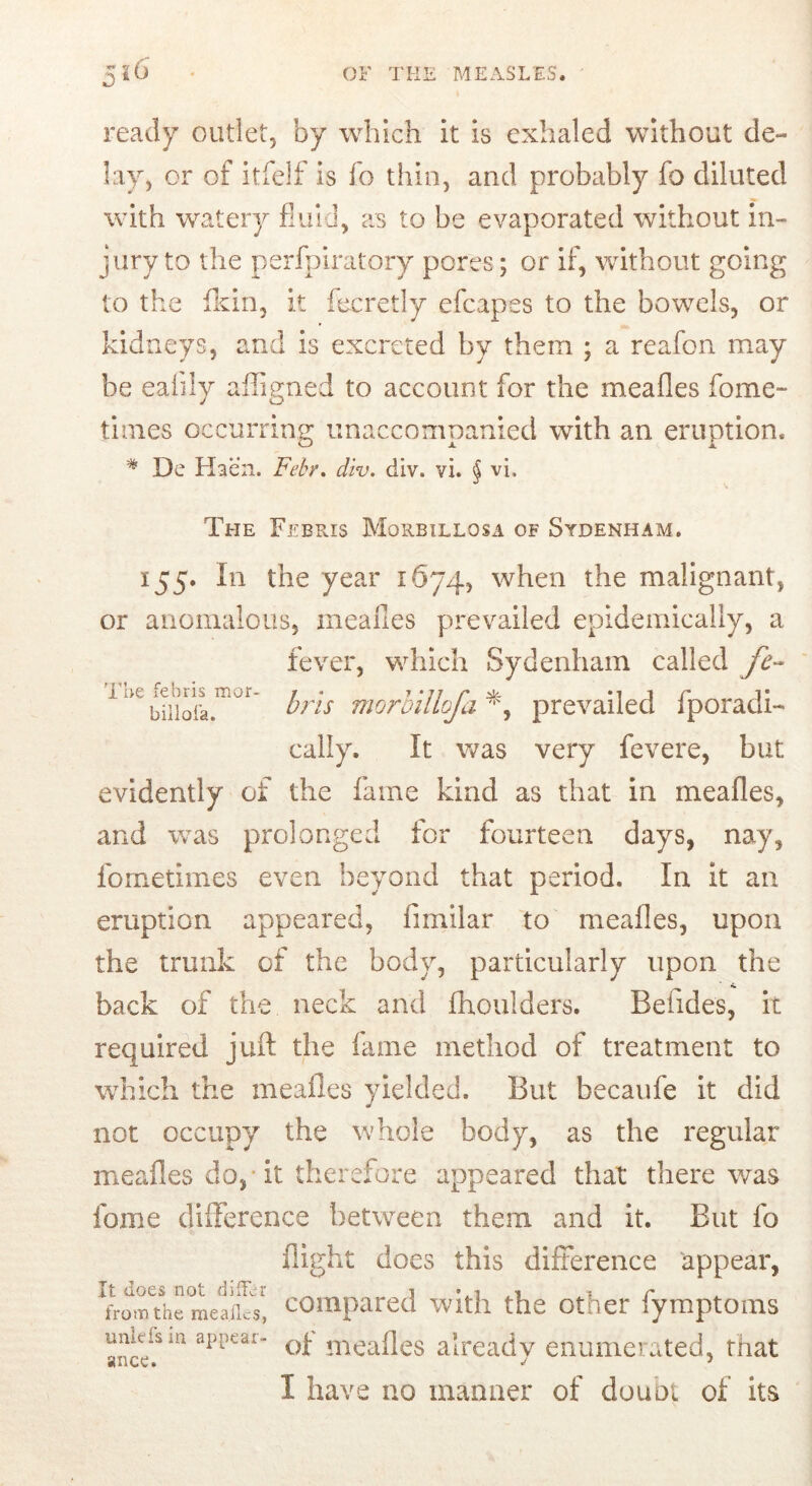 ready outlet, by which it is exhaled without de- lay, or of itfelf is fo thin, and probably fo diluted with watery fluid, as to be evaporated without in- jury to the perfpiratory pores; or if, without going to the fkin, it fecretly efcapes to the bowels, or kidneys, and is excreted by them ; a reafon may be eaiily affigned to account for the meafles fome- times occurring unaccompanied with an eruption. '* De Haen. FdY, div. div. vi. § vi. The febris mor- biiloi’a. The Febris Morbillosa of Sydenham. 155. In the year 1674, when the malignant, or anomalous, meafles prevailed epidemically, a fever, which Sydenham called fe- bris morhillofa prevailed fporadi- cally. It was very fevere, but evidently of the fame kind as that in meafles, and was prolonged for fourteen days, nay, fornetimes even beyond that period. In it an eruption appeared, fimilar to meafles, upon the trunk of the body, particularly upon the back of the neck and fhoulders. Befides, it required juft the fame method of treatment to which the meafles yielded. But becaiife it did not occupy the whole body, as the regular meafles do,* it therefore appeared that there was fome difference between them and it. But fo flight does this difference appear, It does not differ ^ i vi % r ^ from the meafles, compared With the other iymptoms unkfsin appear- already enumerated, that I have no manner of douQi of its