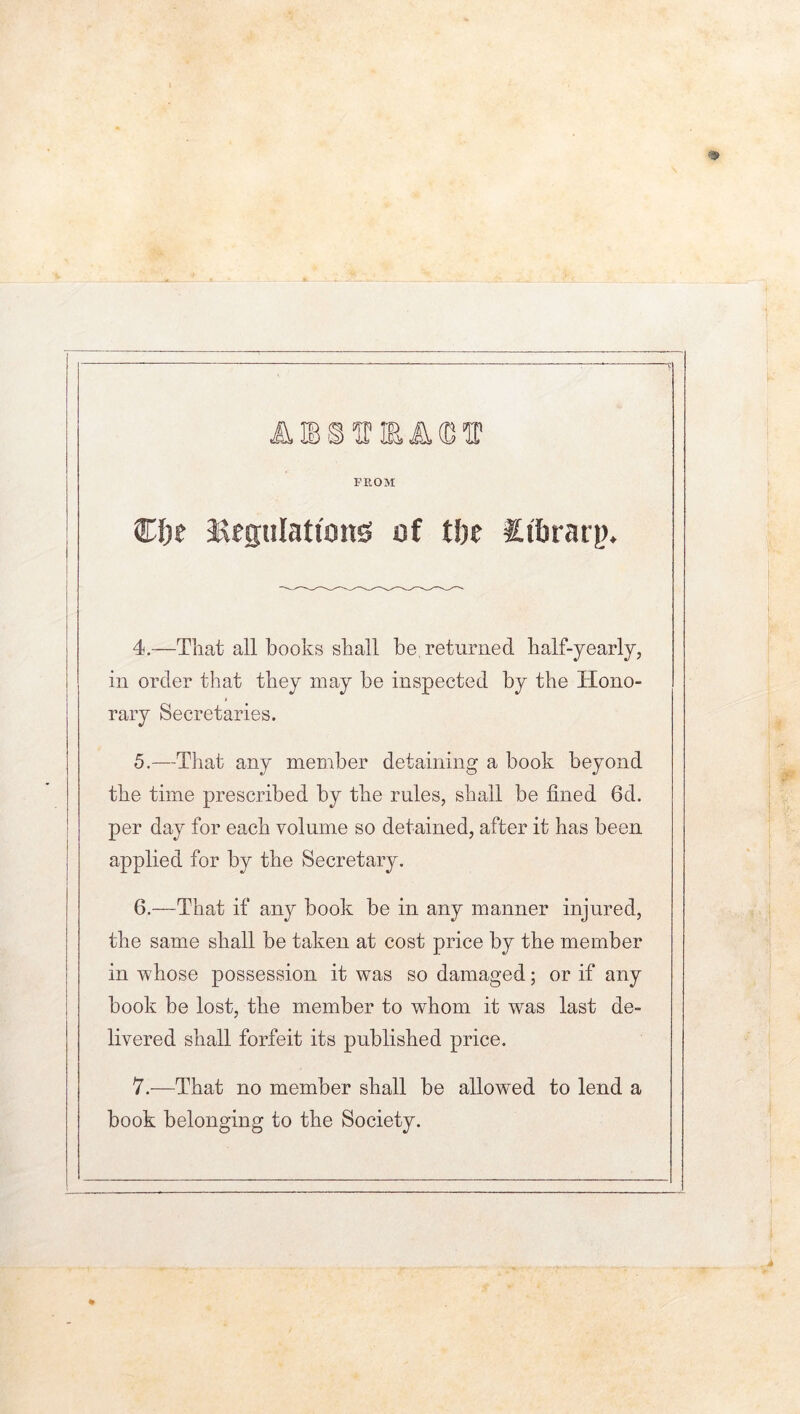 ii IB SIT IE A®® FROM C&e 3SegiiIatii5n5 of Ujt Cftraip. 4. —That all books shall be returned half-yearly, in order that they may be inspected by the Hono- rary Secretaries. 5. —That any member detaining a book beyond the time prescribed by the rules, shall be fined 6d. per day for each volume so detained, after it has been applied for by the Secretary. 6. —That if any book be in any manner injured, the same shall be taken at cost price by the member in whose possession it was so damaged; or if any book be lost, the member to whom it was last de- livered shall forfeit its published price. 7. —That no member shall be allowed to lend a book belonging to the Society.