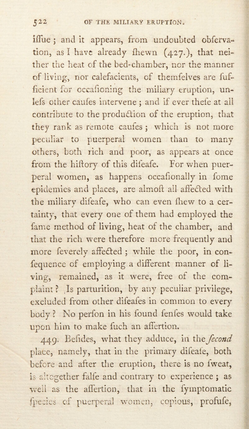 iffue ; and it appears, from undoubted obferva- tion, as I have already ftiewn (427.), that nei- ther the heat of the bed-chamber, nor the manner of living, nor calefacients, of thcmfelves are fuf- / ficient for cccafioning the miliary eruption, un- lefs other caufes intervene ; and if ever thefe at ail contribute to the produdion of the eruption, that they rank as remote caufes ; which is not more peculiar to puerperal women than to many others, both rich and poor, as appears at once from the hiftory of this difeafe. For when puer- peral women, as happens occafionally in feme epidemics and places, are almoft all affeded with the miliary difeafe, who can even drew to a cer- * * tainty, that every one of them had employed the fame method of living, heat of the chamber, and that the rich were therefore more frequently and more feverely affeded ; while the poor, in con- feqiience of employing a different manner of li- ving, remained, as it were, free of the com- plaint ? Js parturition, by any peculiar privilege, excluded from other difeafes in common to every body ? No perfon in his found fenfes would take upon him to make fuch an affertion. 449. Befides, what they adduce, in ihe fecond place, namely, that in the primary difeaie, both before and after the eruption, there is no Iweat, is aitegether falfe and contrary to experience ; as weii as the affertion, that in the fymptomatlc fpecics of puerperal women, copious, profufe,