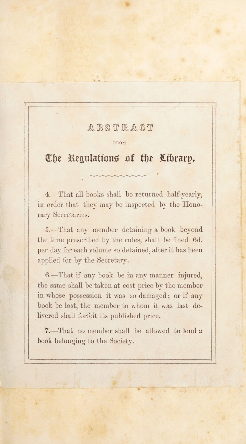 FROM ©foe Regulations of tl)e Stfcrarp. 4. —That all books shall be returned half-yearly, in order that they may be inspected by the Hono- rary Secretaries. 5. —That any member detaining a book beyond the time prescribed by the rules, shall be fined 6d. per day for each volume so detained, after it has been applied for by the Secretary. 6. —That if any book be in any manner injured, the same shall be taken at cost price by the member in whose possession it was so damaged; or if any ■/ book be lost, the member to whom it was last de- livered shall forfeit its published price. 7. —That no member shall be allowed to lend a book belonging to the Society.