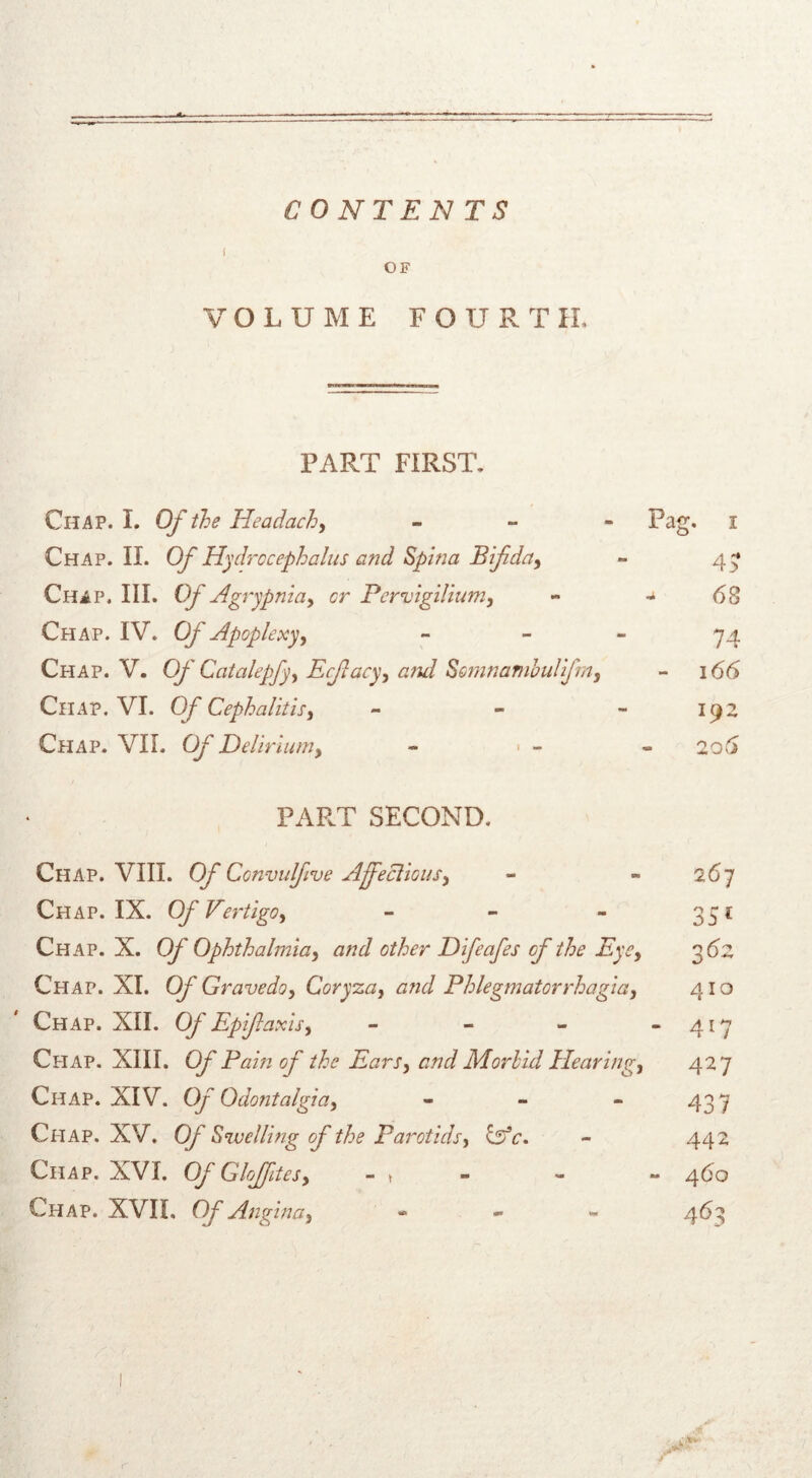 CONTENTS f OF VOLUME FOUR T II. PART FIRST. Chap. I. Of the Headachy - Pag. i Chap. II. Of Hydrocephalus and Spina Bifida, ~ 4 Chip. III. Of Agrypnia, or Pervigilium, - *6 Chap. IV. Of Apoplexy, - - - 74 Chap. V. Of Catalepfy, Ecflacy, and Somnandoulifra, - 166 Chap. VI. Of Cephalitis, - - - kjz Chap. VII. Of Delirium, - • - -206 PART SECOND. Chap. VIII. Of Convulfive Affections, - - 267 Chap. IX. Of Vertigo, - - - 351 Chap. X. Of Ophthalmia, and other Difeafes of the Eye, 3 62 Chap. XI. Of Gravedo, Coryza, and Phlegmatorrhagia, 410 Chap. XII. Of Epiflaxis, - - - - 417 Chap. XIII. Of Pam of the Ears, and Morbid Hearing;, 427 Chap. XIV. Of Odontalgia, - - - 437 Chap. XV. Of Swelling of the Parotids, Of c. - 442 Chap. XVI. Of Gloffites, - t - - 460 Chap. XVII, Of Angina, - 463