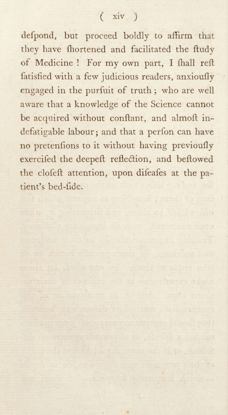 p • % ( XIV ) defpond, but proceed boldly to affirm that they have fhortened and facilitated the ftudy of Medicine ! For my own part, I fhall reft latisfied with a few judicious readers, anxioufly engaged in the purfuit of truth ; who are well aware that a knowledge of the Science cannot be acquired without conftant, and almoft in- defatigable labour; and that a perfon can have no pretenfions to it without having previoufly exercifed the deepeft refledion, and beftowed the clofeft attention, upon difeafes at the pa- tient’s bed-fide.