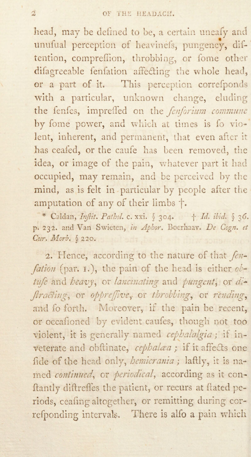 head, may be defined to be, a certain uneafy and unufual perception of heavinefs, pungency, dif- tention, compreffion, throbbing, or fome other difagreeable fenfation aiTedting the whole head, or a part of it. This perception correfponds with a particular, unknown change, eluding the fenfes, imprefled on the Jen foriam commune fome power, and which at times is fo vio- lent, inherent, and permanent, that even after it has ceafed, or the caufe has been removed, the idea, or image of the pain, whatever part it had occupied, may remain, and be perceived by the mind, as is felt in particular by people after the amputation of any of their limbs j\ * Caldan, Injlit. Pathol, c. xxi. § 304» f Id. ibid. § 36. p. 232. and Van Swieten, in Aphor. Bocrhaav. De Ccgn. et Cur. Mcrb. $ 220. 2. Hence, according to the nature of that fen- fation (par. 1.), the pain of the head is either tsb- tufe and heavy, or lancinating and pungent, or cil- JlraBing, or oppreffve, or throbbing, or rending, and fo forth. Moreover, if the pain be recent, or occafioned by evident caufes, though not too violent, it is generally named cephalalgia; if in- veterate and obftinate, cephalaa ; if it affects one fide of the head only, hemicrania; laftly, it is na- med continued, or periodical, according as it con- ftantly diftreffes the patient, or recurs at fixated pe- riods, ceafing altogether, or remitting during cor- refponding intervals. There is alfo a pain which