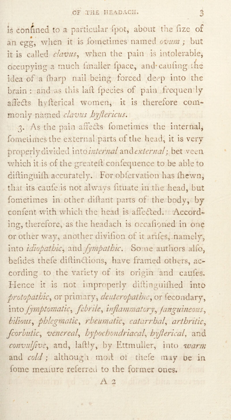 «a is confined to a particular fpot, about the fize of an egg, when it is fometiines named ovum ; but it is called clavus, when the pain is intolerable, occupying a much imailer fpace, and*earning ’.he idea of a fharp nail being forced deep into the brain : and as this lad fpecies of pain frequen ly aiTeds hyfterical women, it is therefore com- monly named clavus hyjlericus. 3. As the pain affefts fometiines the internal, fomelimestbe external parts of the head, it is very properly divided into internal and external; bet veen which it is of the greateft confequence to be able to diftinguifh accurately. For obiervation has fhewn, that its caufe is not always fituate in the head, but fometimes in other diftarit parts of the body, by confent with which the head is a fief ted. Accord- ing, therefore, as the headach is occafioned in one or other way, another divilion of it arifes, namely, into idiopathici and fympathic. So ne authors alfo, beiides thefe diftinftions, have framed others, ac- cording to the variety of its origin and cattfes. Hence it is not improperly diftin ^uifhed into protopathic, or primary, deutcropathic, or Secondary, into fymptomatic, febrile, inflammatory, /anguineous, * bilious, phlegmatic, rheumatic, catarrhal, arthritic, fcorbutic, venereal\ hypochondriacal, hyfterical, and convulftve, and, laftly, by Ettmuller, into warm and ro/df; although mod or thefe may oe in fome meaiure referred to the former ones,