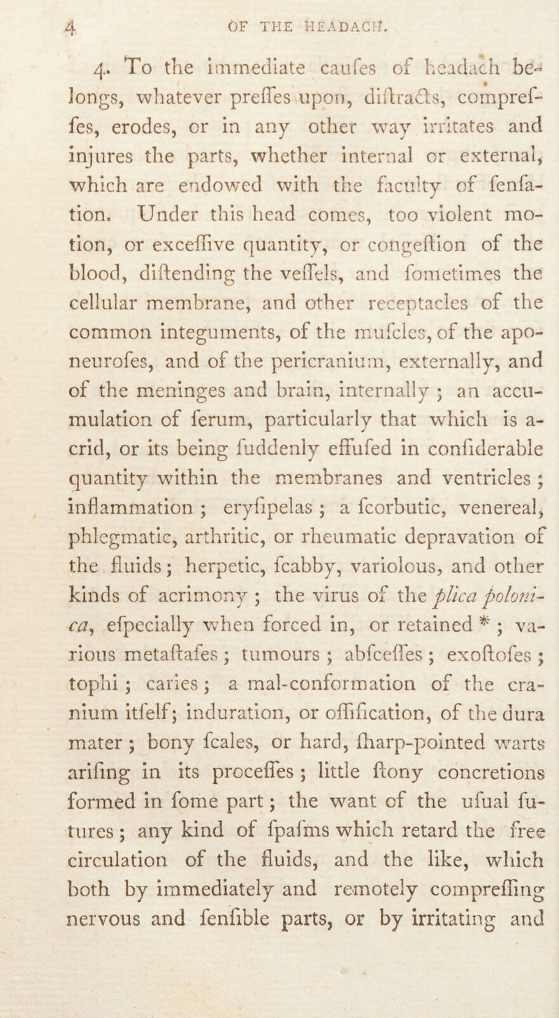 4. To the immediate caufes of headach he- longs, whatever preffes upon, dntra&s, compref- fes, erodes, or in any other way irritates and injures the parts, whether internal or external* which are endowed with the faculty of fenfa- tion. Under this head comes, too violent mo- tion, or exceflive quantity, or congeftion of the blood, diftending the veffels, and fometimes the cellular membrane, and other receptacles of the common integuments, of the mufcles, of the apo- neurofes, and of the pericranium, externally, and of the meninges and brain, internally ; an accu- mulation of ferum, particularly that which is a- crid, or its being fuddenly effufed in confiderable quantity within the membranes and ventricles ; inflammation ; eryfipelas ; a fcorbutic, venereal, phlegmatic, arthritic, or rheumatic depravation of the fluids; herpetic, fcabby, variolous, and other kinds of acrimony ; the virus of the plica polo?ii- ca, efpecially when forced in, or retained * ; va- rious metaftafes ; tumours ; abfceflfes ; exoftofes ; tophi ; caries ; a mal-conformation of the cra- nium itfelf; induration, or offification, of the dura mater ; bony fcaies, or hard, fharp-pointed warts arifing in its procefles ; little ftony concretions formed in fome part; the want of the ufual fu- tures ; any kind of fpafms which retard the free circulation of the fluids, and the like, which both by immediately and remotely compreffing nervous and fenfible parts, or by irritating and