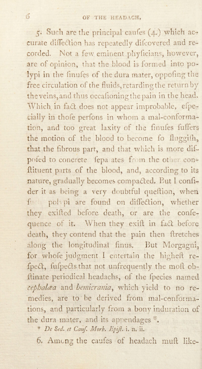 5. Such are the principal caufes (4.) which ac- curate difTeftion has repeatedly difeovered and re- corded. Not a few eminent phyficians, however, are of opinion, that the blood is formed into po- lypi in the finufes of the dura mater, oppofing the free circulation of the fluids,retarding the return by the veins, and thus occafioningthepain in the head. Which in fa£t does not appear improbable, efpe- dally in thofe perfons in whom a tnal-conforma- tion, and too great laxity of the finufes fuffers the motion of the blood to become fo fluggilh, that the fibrous part, and that which is more dif- poied to concrete fepa ates fo m the ot con- ftituent parts of the blood, and, according to its nature, gradually becomes compared. Put I confi- der it as being a very doubtful question, when f pop. pi are found on difleftion, whether they exifted before death, or are the confe- quence of it. When they exift in fade before death, they contend that the pain then ftretches along the longitudinal finus. Put Morgagni, for whofe judgment 1 entertain the higheft re- fpeef, fufpecls that not unfrequently the mod ob- limate periodical headachs, of the Ipecies named cephcilcza and hemicrania, which yield to no re- medies, are to be derived from mal-conforma- tions, and particularly from a bony induration of the dura mater, and its appendages * De Sed. et Cauf. Ad orb. Epiji. i. n. ii.