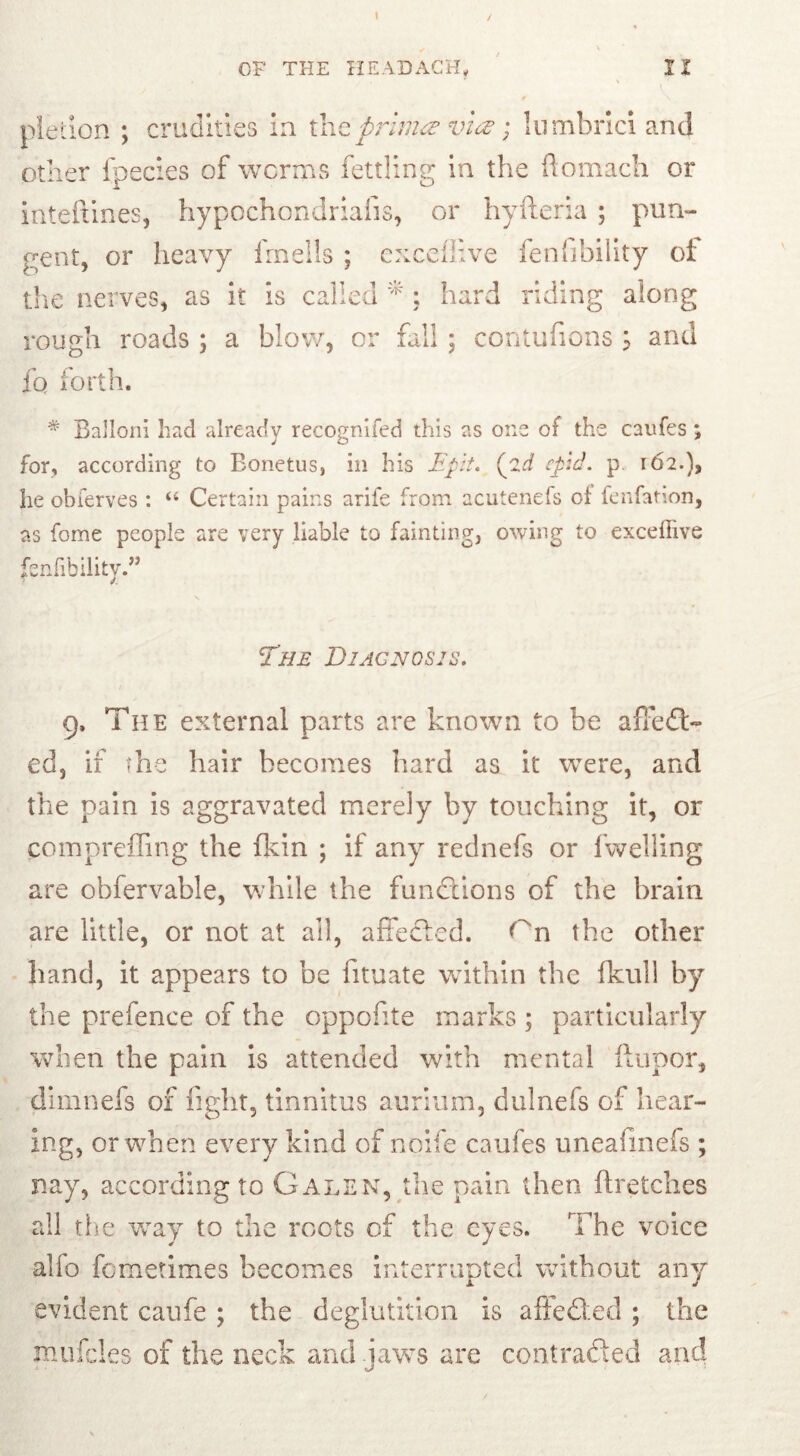 pietion ; crudities in tht prima via lumbrici and other fpecies of worms fettling in the ftomach or inteftines, hypochondriafis, or hyfteria ; pun- gent, or heavy irnelis ; cxceflive fenfibility ot the nerves, as it is called * : hard riding along rough roads ; a blow, or fall ; contufions ; and fo forth. * Balloni had already recognifed this as one of the caufes ; for, according to Bonetus, in his Epit. (pid cpid. p. 162.), he obferves : “ Certain pains arife from acutenefs of fenfation, as forne people are very liable to fainting, owing to excefiive fenfibility.” The Diagnosis. 9. The external parts are known to be affed> ed, if the hair becomes hard as it were, and the pain is aggravated merely by touching it, or compreffing the fkin ; if any rednefs or fwelling are obfervable, while the functions of the brain are little, or not at all, affected, f n the other hand, it appears to be fituate within the fkuil by the prefence of the oppofite marks ; particularly when the pain is attended with mental ftupor, dimnefs of fight, tinnitus aurium, dulnefs of hear- ing, or when every kind of noife caufes uneafinefs ; nay, according to Galen, the pain then ftretches all the way to the roots of the eyes. The voice alfo fometimes becomes interrupted without any evident caufe ; the deglutition is affedled ; the muffles of the neck and iaws are contracted and I cjl