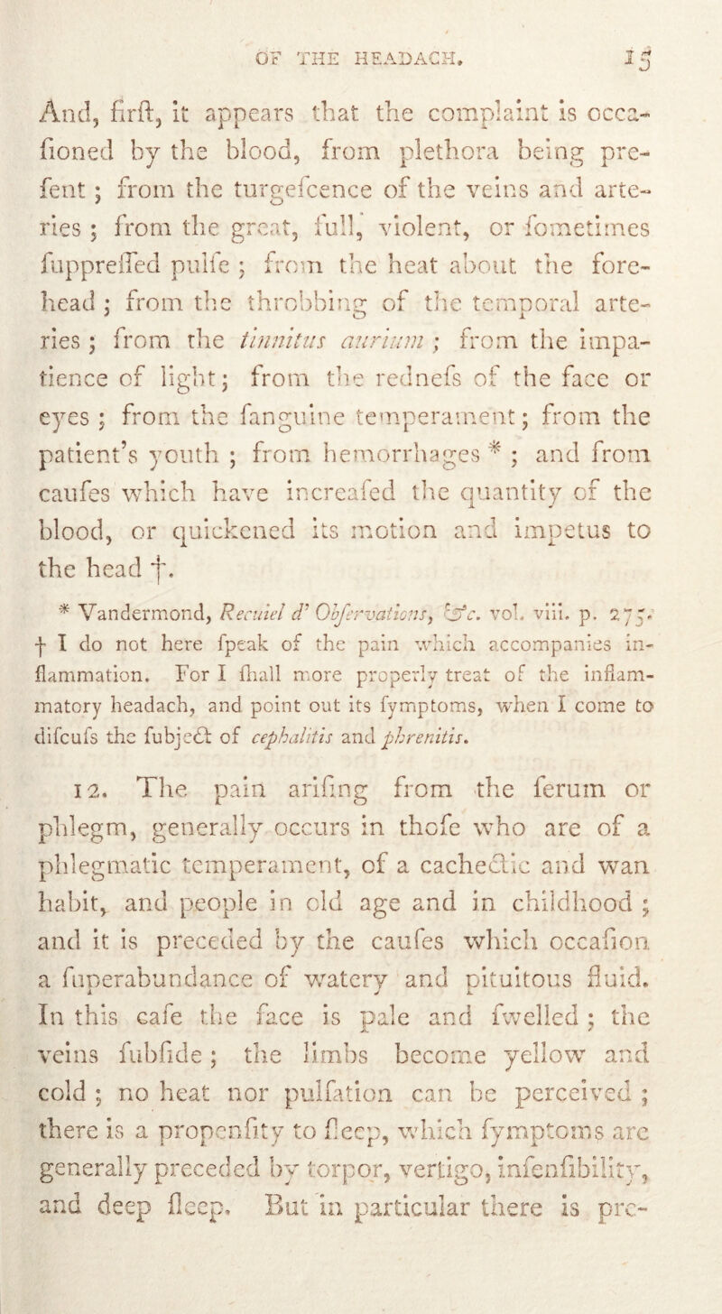 And, fir ft, it appears that the complaint is ccca- fioned by the blood, from plethora being pre- fen t ; from the turgefcence of the veins and arte- ries ; from the great, full, violent, or fcmetimes fupprelled pulfc ; from the heat about the fore- head : from the throbbing; of the temporal arte- ries ; from the tinnitus annum ; from the impa- tience of light; from the rednefs of the face or eyes : from the fanguine temperament; from the patient’s youth ; from hemorrhages * ; and from caufes which have increafed the quantity of the blood, or quickened its motion and impetus to the head ~j\ * Vandermond, Recuiel d: Gofervations, r~ufc. vob viii. p. 27 p j' I do not here fpeak of the pain which accompanies in- flammation. For I {hall more properly treat of the inflam- matory headach, and point out its fvmptoms, when l come to difcufs the fubjedt of cephalitis and phrenitis. 12. The pain ariftng from the ferum or phlegm, generally occurs in thefe who are of a phlegmatic temperament, of a cachectic and wan habit, and people in old age and in childhood ; and it is preceded by the caufes which occafton a fuperabundance of watery and pituitous fluid. In this cafe the face is pale and fwelled ; the veins fuhfide; the limbs become yellow and cold ; no heat nor puliation can be perceived ; there is a propenfity to fleep, which fymptoms are generally preceded by torpor, vertigo, infenfibilitv, and deep fleep. But in particular there is pre-