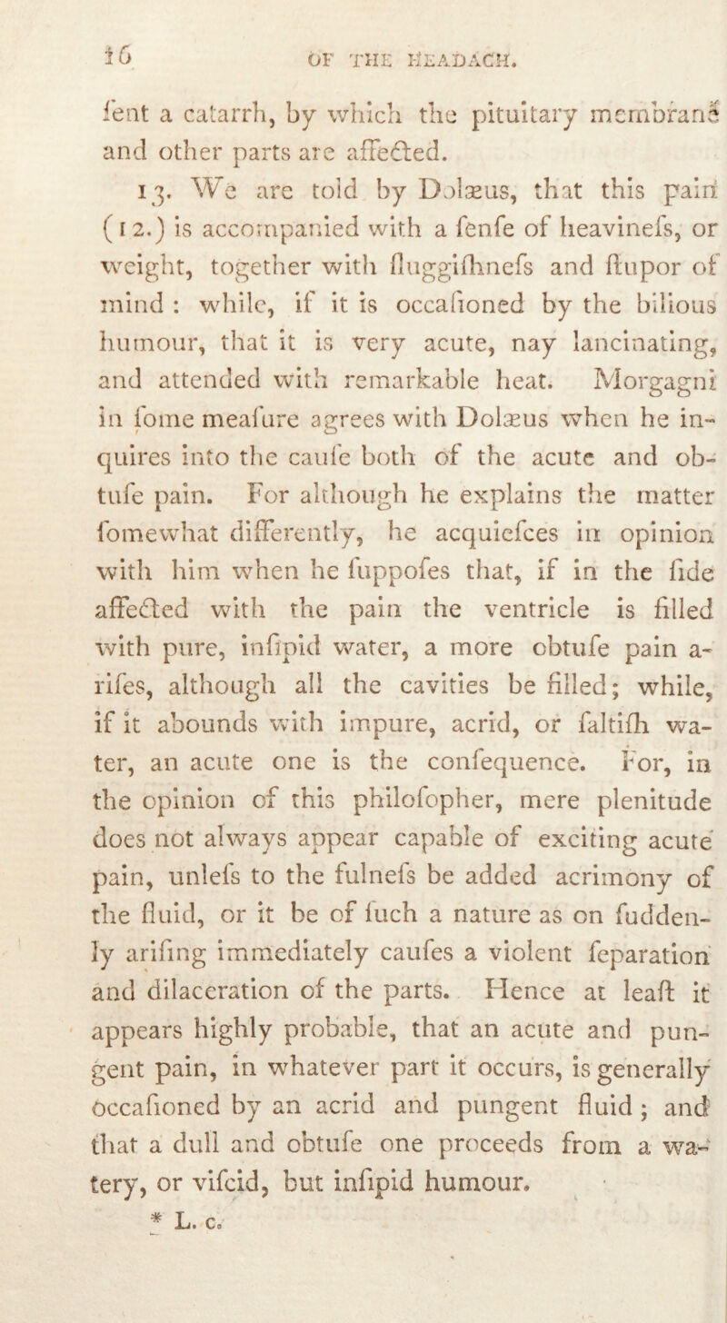 or THE ET AD ACM. feat a catarrh, by which the pituitary membrani and other parts are a hefted. 13. We are toid by Dolmens, that this pairi (12.) is accompanied with a fenfe of heavinefs, or weight, together with fluggifhnefs and ftupor of mind : while, ii it is occafioned by the bilious hutnour, that it is very acute, nay lancinating, and attended with remarkable heat. Morgagni in fome meafure agrees with Dolseus when he in- quires into the caufe both of the acute and ob- tufe pain. For although he explains the matter fome what differently, he acquiefces in opinion with him when he luppofes that, if in the fide affefted with the pain the ventricle is filled with pure, infipid water, a more cbtufe pain a- rifes, although all the cavities be filled; while, if it abounds with impure, acrid, or faltifh wa- ter, an acute one is the confequence. For, in the opinion of this philofopher, mere plenitude does not always appear capable of exciting acute pain, unlefs to the fulnefs be added acrimony of the fluid, or it be of fuch a nature as on fudden- 3y arifing immediately caufes a violent reparation and dilaceration of the parts. Hence at leaft it appears highly probable, that an acute and pun- gent pain, in whatever part it occurs, is generally occafioned by an acrid and pungent fluid ; and that a dull and obtufe one proceeds from a wa- tery, or vifcid, but infipid humour. # L. e»