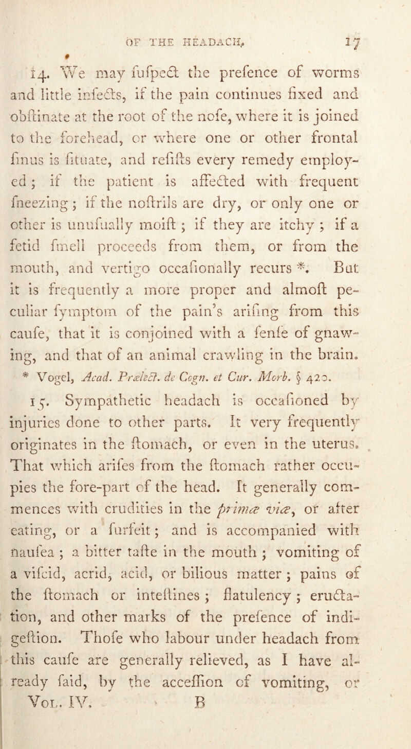 OF THE HE AD AC II» # 14» We may fufpedt the prefence of worms and little infedts, if the pain continues fixed and obftinate at the root of the node, where it is joined to the forehead, or where one or other frontal finus is fituate, and refills every remedy employ- ed ; if the patient is affedted with frequent fneezing; if the noftrils are dry, or only one or other is unufually moift ; if they are itchy ; if a fetid fined proceeds from them, or from the mouth, and vertigo occasionally recurs *. Bat; it is frequently a more proper and alrnoft pe- culiar fymptom of the pain’s arifing from this caufe, that it is conjoined with a fenfe of gnaw- ing, and that of an animal crawling in the brain. * Vogel, Acad. PrAecl. de Cogti. et Cur. Morb. § 420. i j. Sympathetic headach is occafioned by injuries done to other parts. It very frequently originates in the ftomach, or even in the uterus. That which arifes from the ftonmch rather occu- pies the fore-part of the head. It generally com- mences with crudities in the prima via, or after eating, or a forfeit; and is accompanied with naufea ; a bitter tafte in the mouth ; vomiting of a vifcid, acrid, acid, or bilious matter ; pains of the ftomach or inteftines ; flatulency ; eradia- tion, and other marks of the prefence of indi~ geftion. Thofe who labour under headach from this caufe are generally relieved, as I have al- ready faid, by the acceffion of vomiting, or Vol. IV, B >