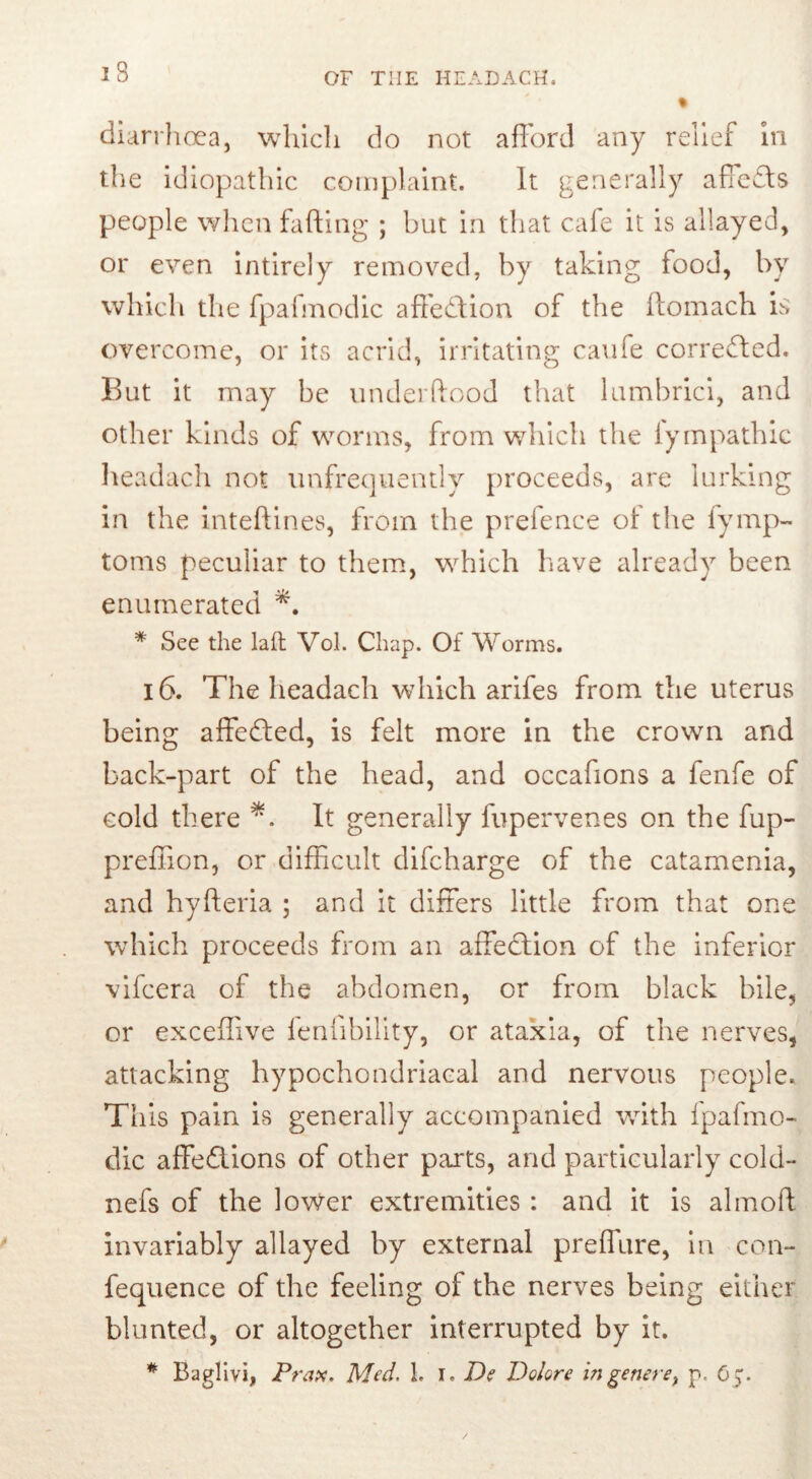 diarrhoea, which do not afford any relief in the idiopathic complaint. It generally affedbs people when faffing ; but in that cafe it is allayed, or even intirely removed, by taking food, by which the fpafmodic affedtion of the ftomach is overcome, or its acrid, irritating caufe corrected. But it may be underftood that lumbrici, and other kinds of worms, from which the iympathic headach not unfrequently proceeds, are lurking in the inteffines, from the preience ot the fymp- toms peculiar to them, which have already been enumerated * See the lad Vol. Chap. Of Worms. 16. The headach which arifes from the uterus being affedted, is felt more in the crown and back-part of the head, and occafions a fenfe of cold there *. It generally fupervenes on the fup- preffion, or difficult difcharge of the catamenia, and hyfteria ; and it differs little from that one which proceeds from an affedtion of the inferior vifcera of the abdomen, or from black bile, or exceffive fenfibility, or ataxia, of the nerves, attacking hypochondriacal and nervous people. This pain is generally accompanied with fpafmo- dic affedlions of other parts, and particularly cold- nefs of the lower extremities: and it is almoft invariably allayed by external preffure, in con- fequence of the feeling of the nerves being either blunted, or altogether interrupted by it. # Baglivi, Prax. Med. 1. I. D? Dolore in genere, 65.