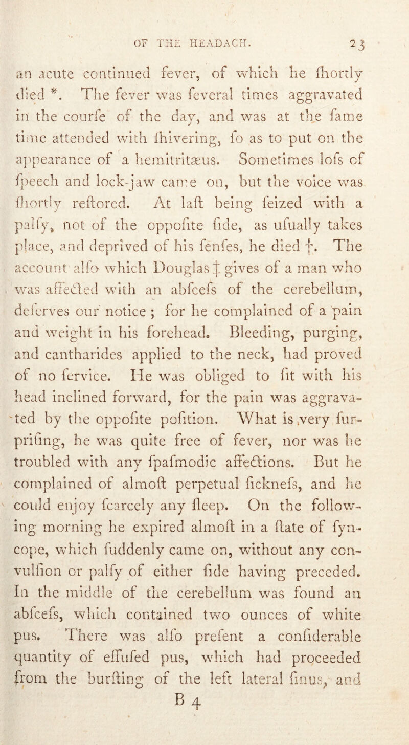 an acute continued fever, of which he fhortly died *. The fever was feveral times aggravated in the conrfe of the day, and was at the fame time attended with Ihivering, fo as to put on the appearance of a hemitritaeus. Sometimes lofs of fpeech and lock-jaw came on, but the voice was fhortly reflored. At laft being feized with a pally, not of the oppofite fide, as ufually takes place, and deprived of his fenfes, he died j\ The account alio which Douglas J gives of a man who was affedted with an abfcefs of the cerebellum, deierves our notice ; for he complained of a pain and weight in his forehead. Bleeding, purging, and cantharides applied to the neck, had proved of no fervice. He was obliged to fit with his head inclined forward, for the pain was aggrava- ted by the oppofite pofition. What is ;very fur- prifing, he was quite free of fever, nor was he troubled with any fpafmodic affedtions. But he complained of almoft perpetual ficknefs, and he could enjoy fcarcely any fleep. On the follow- ing morning he expired almoft in a Rate of fyn- cope, which fuddenly came on, without any con- vulfion or palfy of either fide having preceded. In the middle of the cerebellum was found an abfcefs, which contained two ounces of white pus. There was alfo prefent a confiderable quantity of effufed pus, which had proceeded from the burfling of the left lateral fmus; and b4