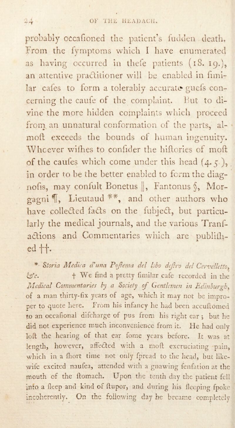 probably occafioned the patient’s fuuden death. From the fymptoms which I have enumerated as having occurred in tliefe patients (18. 19.), an attentive practitioner will be enabled in fimi- lar cales to form a tolerably accurate guefs con- cerning: the caufe of the complaint, hut to di- vine the more hidden complaints which proceed from an unnatural conformation of the parts, al- moft exceeds the bounds of human ingenuity. Whoever willies to coniider the hiftories of mod of the caufes which come under this head (4.5 ), in order to be the better enabled to form the diag- - nofis, may confult Bonetus ||, Fantonus §, Mor- gagni^!, Lieutaud and other authors who have collected faCts on the fubjedt, but particu- larly the medical journals, and the various Tranf- adions and Commentaries which are publith- ed f f. * Storia Me dir a (Tuna Pojlema del lobo dejlro del Cervclletto, &c. f We find a pretty fimilar cafe recorded in the Medical Commentaries by a Society of Gentlemen in Edinburgh, of a man thirty-fix years of age, which it may not be impro- per to quote here. From his infancy he had been accuftomed to an occafional difeharge of pus from his right ear ; but he did not experience much inconvenience from it. He had only loft the hearing of that ear fome years before. It was at length, however, affe&ed with a mod excruciating pain, which in a fhort time not only fpread to the head, but like- wife excited naufea, attended with a gnawing fenfation at the mouth of the ftomach. Upon the tenth day the patient fell info a deep and kind of ftupor, and during his deeping fpoke incoherently. On the following day he became completely