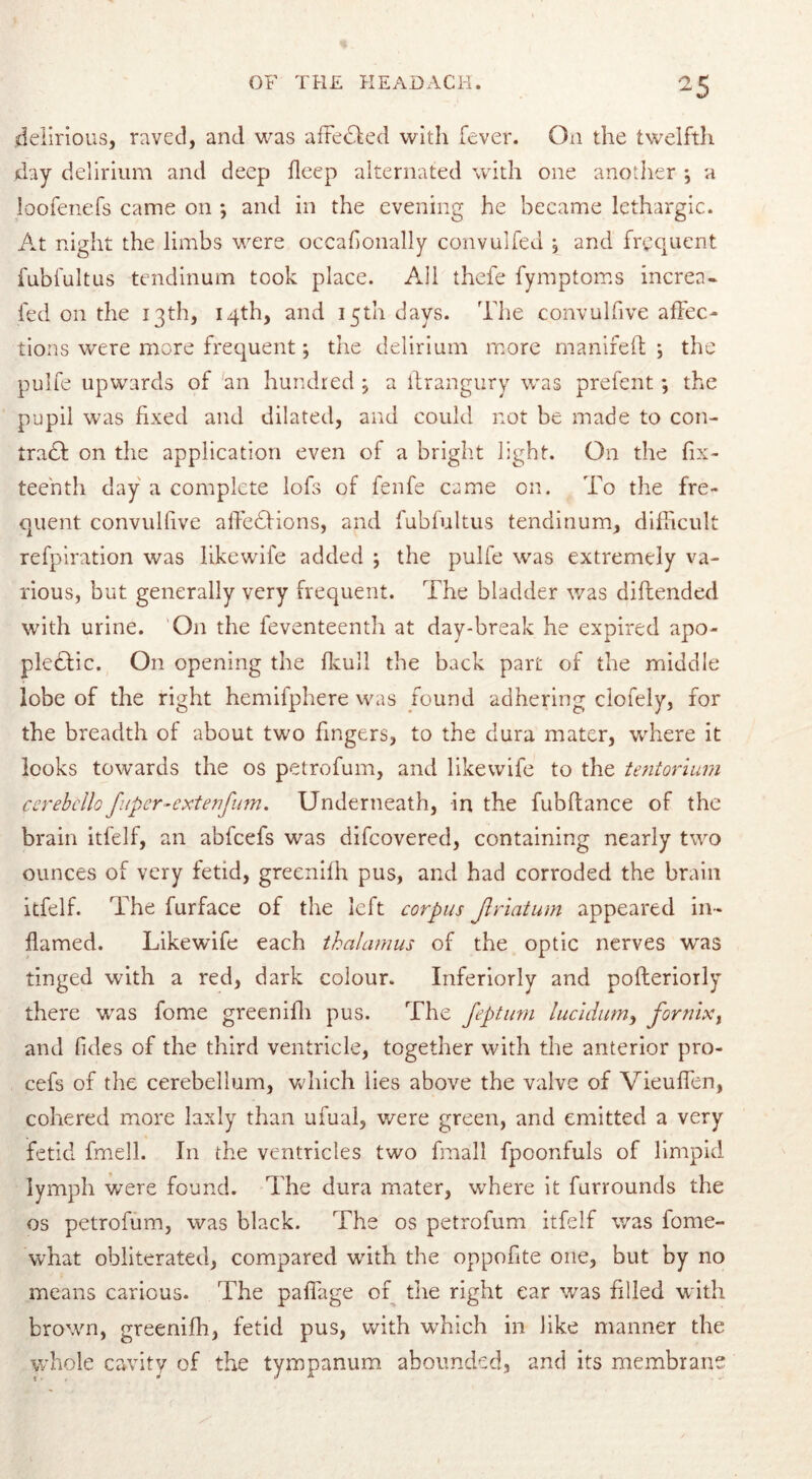 delirious, raved, and was affedled with fever. On the twelfth day delirium and deep deep alternated with one another •, a loofenefs came on •, and in the evening he became lethargic. At night the limbs were occafionally convulfed \ and frequent fubfultus tendinum took place. All thefe fymptoms increa- fed on the 13th, 14th, and 15th days. The convulfive affec- tions were more frequent; the delirium more manifeft 5 the pulfe upwards of an hundred ; a ftrangury was prefent; the pupil was fixed and dilated, and could not be made to con- trad! on the application even of a bright light. On the fif- teenth day a complete lofs of fenfe came on. To the fre- quent convulfive affedfions, and fubfultus tendinum, difficult refpiration was likewife added ; the pulfe was extremely va- rious, but generally very frequent. The bladder was diftended with urine. On the feventeenth at day-break he expired apo- pledfic. On opening the fkull the back part of the middle lobe of the right hemifphere was found adhering ciofely, for the breadth of about two fingers, to the dura mater, where it looks towards the os petrofum, and likewife to the tentorium cerebello f ipcr-extenfum. Underneath, in the fubftance of the brain itfelf, an abfeefs was difeovered, containing nearly two ounces of very fetid, greenilh pus, and had corroded the brain itfelf. The furface of the left corpus Jlriatum appeared in- flamed. Likewife each thalamus of the optic nerves was tinged with a red, dark colour. Inferiorly and pofteriorly there was fome greenifh pus. The feptum lucidum, fornix, and fides of the third ventricle, together with the anterior pro- cefs of the cerebellum, which lies above the valve of Vieuffen, cohered more laxly than ufual, were green, and emitted a very fetid fmell. In the ventricles two fmall fpoonfuls of limpid lymph were found. The dura mater, where it furrounds the os petrofum, was black. The os petrofum itfelf was fome- what obliterated, compared with the oppofite one, but by no means carious. The paffage of the right ear was filled with brown, greenifh, fetid pus, with which in like manner the whole cavity of the tympanum abounded, and its membrane