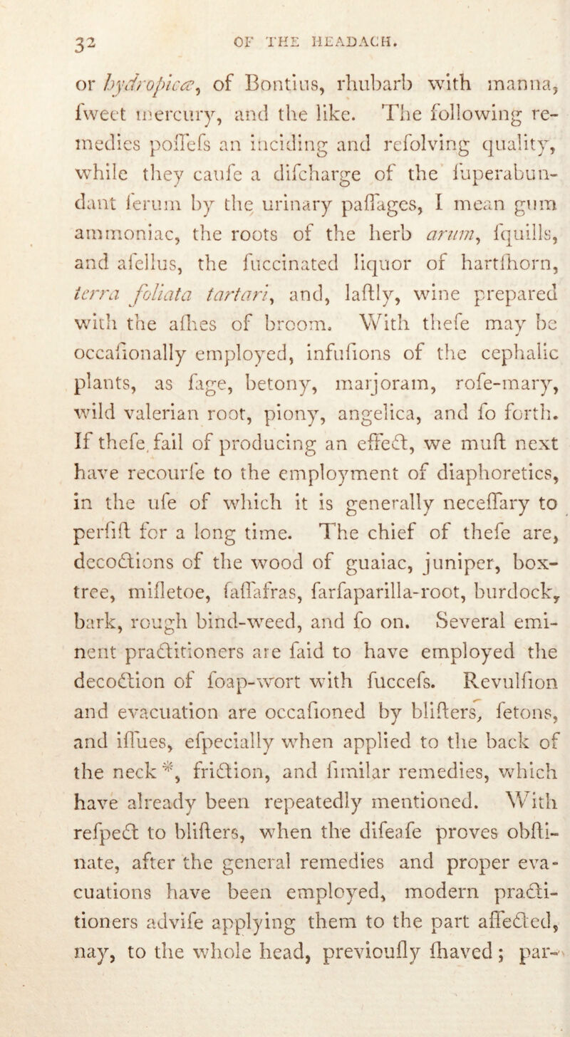 or hydropica, of Bon tins, rhubarb with manna, fweet mercury, and the like. The following re- medies poiTefs an inciding and refolving quality, while they caufe a difcharge of the fuperabun- dant ferum by the urinary paflages, I mean gum ammoniac, the roots of the herb arum, fquills, and afellus, the fuccinated liquor of hartfhorn, terra foliata tartari, and, laftly, wine prepared witli the allies of broom. With thefe may be J occafionally employed, infufions of the cephalic plants, as fage, betony, marjoram, rofe-mary, wild valerian root, piony, angelica, and fo forth. If thefe, fail of producing an effedl, we mud next have recourfe to the employment of diaphoretics, in the ufe of which it is generally neceffary to perfift for a long time. The chief of thefe are, decodtions of the wood of guaiac, juniper, box- tree, mifletoe, faffafras, farfaparilla-root, burdock, bark, rough bind-weed, and fo on. Several emi- nent pradlitioners are faid to have employed the decodtion of foap-wort with fuccefs. Revulfion and evacuation are occafioned by blitters, fetons, and ittues, efpecially when applied to the back of the neck41', fridtion, and funilar remedies, which have already been repeatedly mentioned. With refpedt to blitters, when the difenfe proves obfli- nate, after the general remedies and proper eva- cuations have been employed, modem pradli- tioners advife applying them to the part affedled, nay, to the whole head, previously fhaved; par-