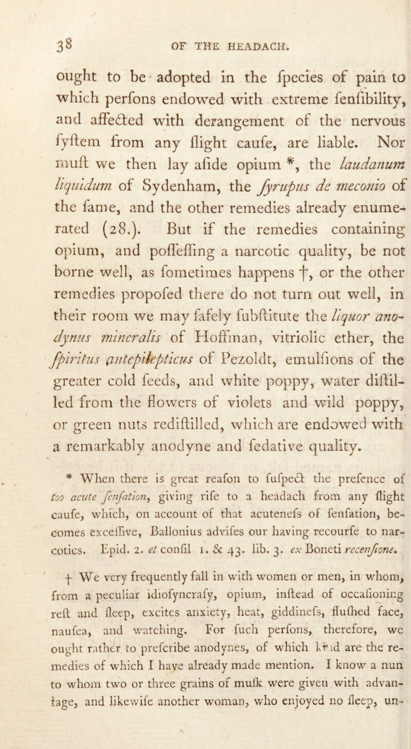 ought to be - adopted in the fpecies of pain to which perfons endowed with extreme fenfibility, and affected with derangement of the nervous fyftem from any flight caufe, are liable. Nor muft we then lay alide opium *, the laudanum liquidum of Sydenham, the fyrupus dc meconio of the fame, and the other remedies already enume- rated (28.). But if the remedies containing opium, and poffeffing a narcotic quality, be not borne well, as fometiraes happens f, or the other remedies propofed there do not turn out well, in their room we may fafely fubftkute the liquor ano- dynus mineralis of Hoffman, vitriolic ether, the fpiritus cmtepilepticus of Pezoldt, emulfions of the greater cold feeds, and white poppy, water diftil- led from the flowers of violets and wild poppy, or green nuts rediftilled, which are endowed with a remarkably anodyne and fedative quality. i * When there is great reafon to fufpedf the prefence of too acute fenfation, giving rife to a headach from any flight caufe, which, on account of that acutenefs of fenfation, be- comes exceflive, Ballonius advifes our having recourfe to nar- cotics. Epid. 2. et confil 1. Sc 43. lib. 3. ex Boneti recenfione* -j- We very frequently fall in with women or men, in whom, from a peculiar idiofyncrafy, opium, inftead of occafioning reft and fleep, excites anxiety, heat, giddinefs, flufhed face, naufea, and watching. For fuch perfons, therefore, we ought rather to preferibe anodynes, of which hr id are the re- medies of which I have already made mention. I know a nun to whom two or three grains of muik were given with advan- tage, and likewife another woman, who enjoyed no fleep, un-