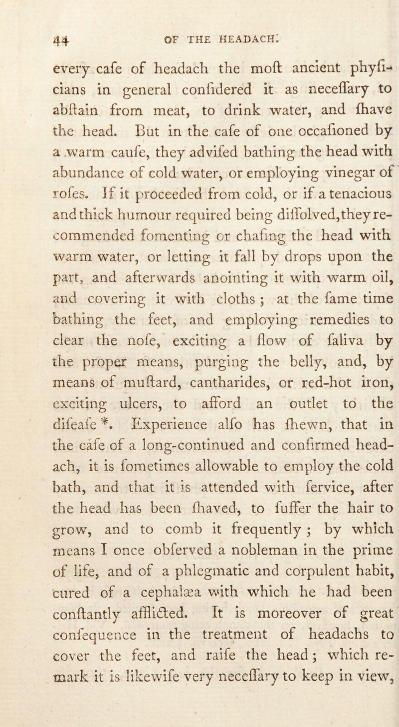 every cafe of headach the moft ancient phyfi- cians in general conlidered it as neceffary to abftain from meat, to drink water, and fhave the head. But in the cafe of one occafioned by a .warm caufe, they advifed bathing the head with abundance of cold water, or employing vinegar of roles. If it proceeded from cold, or if a tenacious and thick humour required being diffolved,they re- commended fomenting or chafing the head with warm water, or letting it fall by drops upon the part, and afterwards anointing it with warm oil, and covering it with cloths ; at the fame time bathing the feet, and employing remedies to clear the nofe, exciting a flow of faliva by the proper means, purging the belly, and, by means of muftard, cantharides, or red-hot iron, exciting ulcers, to afford an outlet to the difeafc Experience alfo has fhewn, that in the cafe of a long-continued and confirmed head- ach, it is fometimes allowable to employ the cold bath, and that it is attended with fervice, after the head has been fhaved, to fuffer the hair to grow, and to comb it frequently ; by which means I once obferved a nobleman in the prime of life, and of a phlegmatic and corpulent habit, cured of a cephalasa with which he had been conftantly affli&ed. It is moreover of great confequence in the treatment of headachs to cover the feet, and raife the head; which re- mark it is likewife very neceffary to keep in view.