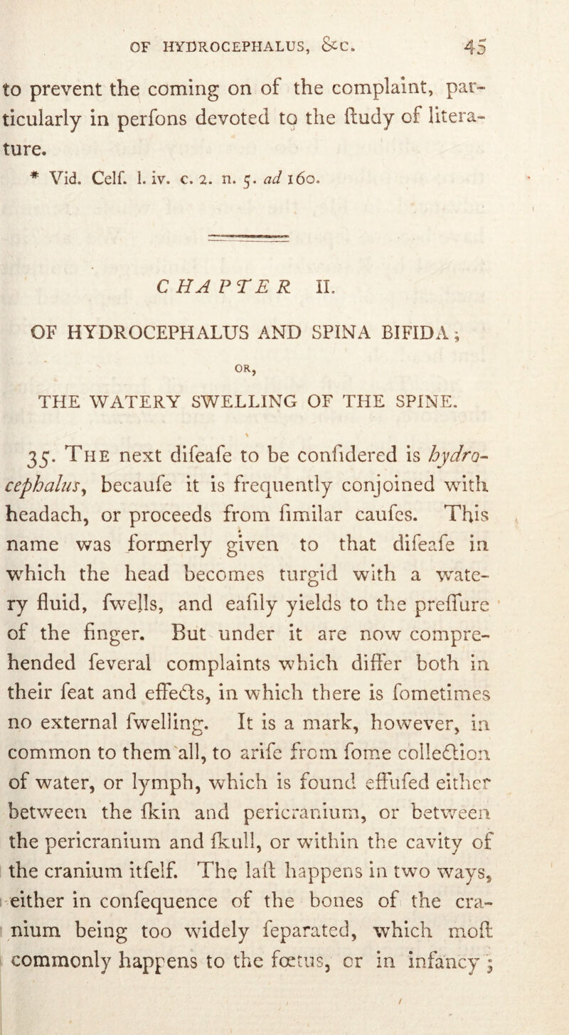 to prevent the coming on of the complaint, par- ticularly in perfons devoted to the ftudy of litera- ture. # Vid. Celf. 1. iv. c. 2. n. 5. ad 160. CHAPTER II. OF HYDROCEPHALUS AND SPINA BIFIDA; OR, THE WATERY SWELLING OF THE SPINE. % 35. The next difeafe to be confidered is hydro- cephalus , becaufe it is frequently conjoined with headach, or proceeds from fimilar caufes. This * name was formerly given to that difeafe in which the head becomes turgid with a wate- ry fluid, fwells, and eafily yields to the preflfure of the finger. But under it are now compre- hended feveral complaints which differ both in their feat and effects, in which there is fometimes no external 1 welling. It is a mark, however, in common to them all, to arife from fome collection of water, or lymph, which is found effufed either between the fkin and pericranium, or between, the pericranium and fkull, or within the cavity of the cranium itfelf. The laft happens in tw7o ways, either in confequence of the bones of the cra- nium being too widely feparated, which moff commonly happens to the foetus, or in infancy *