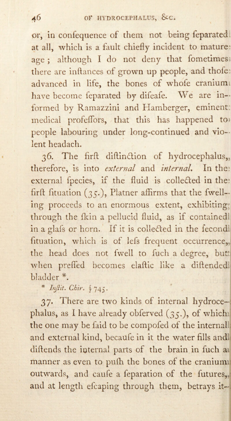 or, in confequence of them not being feparatedl at all, which is a fault chiefly incident to mature: age ; although I do not deny that fometimes; there are inftances of grown up people, and thofe advanced in life, the bones of whofe craniumi have become feparated by difeafe. We are in- formed by Ramazzini and Hamberger, eminent: medical profeflors, that this has happened to> people labouring under long-continued and vio- lent headach. 36. The firft diftindtion of hydrocephalus, therefore, is into external and internal. In the: external fpecies, if the fluid is collected in the: firffc fituation (35.), Platner affirms that the fwell— ing proceeds to an enormous extent, exhibiting: through the {kin a pellucid fluid, as if contained- in a glafs or horn. If it is collected in the fecondi fituation, which is of lefs frequent occurrence,.: the head does not fwell to fucli a degree, but:: when prefied becomes elaftic like a diftended bladder * Injlit. Chir. § 745. 37. There are two kinds of internal hydroce- phalus, as I have already obferved (35.), of which the one may be faid to be compofed of the internal : and external kind, becaufe in it the water fills andl diftends the internal parts of the brain in fuch a^ manner as even to pufh the bones of the cranium outwards, and caufe a feparation of the futures,,: and at length efcaping through them, betrays it—j