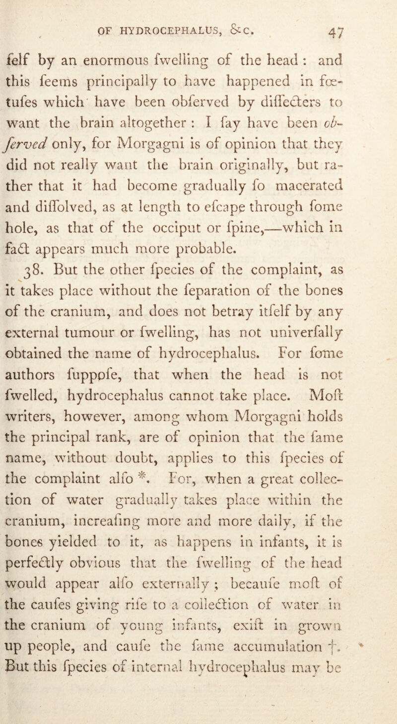 felf by an enormous fwelling of the head : and this feems principally to have happened in foe- tufes which' have been obferved by diffecters to want the brain altogether : I fay have been ob- ferved only, for Morgagni is of opinion that they did not really want the brain originally, but ra- ther that it had become gradually fo macerated and diffolved, as at length to efcape through fome hole, as that of the occiput or fpine,—which in fadl appears much more probable. 38. But the other fpecies of the complaint, as it takes place without the feparation of the bones of the cranium, and does not betray itfelf by any external tumour or fwelling, has not univerfally obtained the name of hydrocephalus. For fome authors fupppfe, that when the head is not fwelled, hydrocephalus cannot take place. Mod writers, however, among whom Morgagni holds the principal rank, are of opinion that the fame name, without doubt, applies to this fpecies of the complaint alfo *. For, when a great collec- tion of water gradually takes place within the cranium, increaling more and more daily, if the bones yielded to it, as happens in infants, it is perfectly obvious that the fwelling of the head would appear alfo externally ; became moft of the caufes giving rile to a collection of water in the cranium of young infants, cxift in grown up people, and caufe the fame accumulation f. But this fpecies of internal hydrocephalus may be