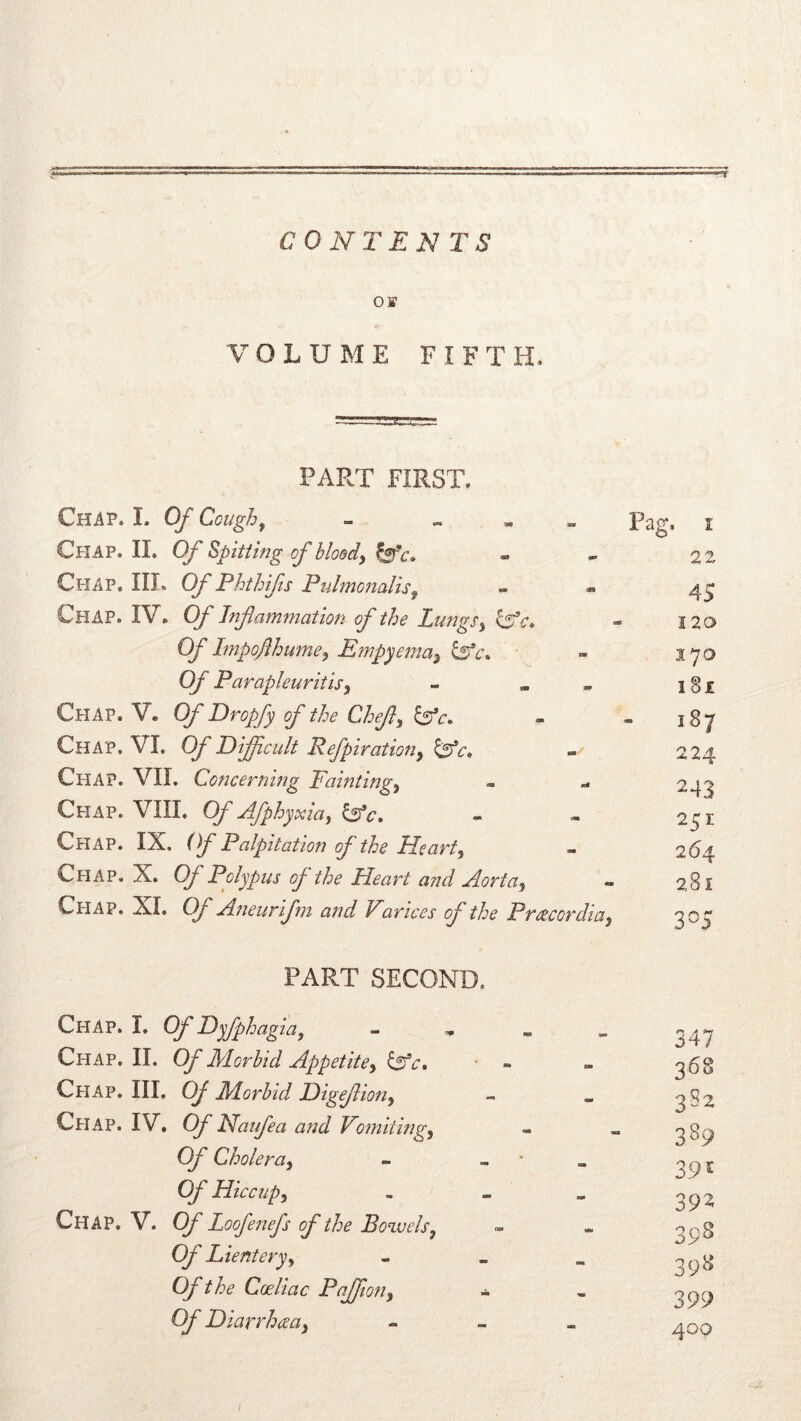 CONTENTS OB VOLUME FIFTH. PART FIRST. Chap. I. Coughf - - « „ ^ Chap.il Of Spitting of bloody - - 22 Chap. III. Of Phthifs Pulmoiialis^ - « Chap. IV. Of Inflammation of the Lungs y » 120 Of Impoflhumey Empyemay - 370 Of Parapleuritisy - • „ igx Chap. V. Of Dropfy of the Chefly ^e. - - 187 Chap. VI. Cf Diflicult Refpiratmiy - 224 Chap. VII. Concerning Faintingy - - 243 Chap. VIII. Of Afphyxiayl^c, - - 251 Chap. IX. (f Palpitation of the Hearty - 264 Chap. X. Of Polypus of the Heart and AortUy - 281 Chap. XI. Of Aneurifm and Varices of the Preecordioy 305 PART SECOND. Chap. I. Of Dyfphagia, - „ 247 Chap. II. Of Morbid Appetitey ISc, ' - - 268 Chap. Ill, Of Morbid Digefliony - . 282 Cpiap. IV, Of Naufea and Vomit ingy - - 289 Of Choleruy - - ■ » Of Hiccupy - - . 292 Chap. V. Of Loofenefs of the Bowels y - - 2o8 Of Lienteryy - - . 2 98 Of the Cceliac Pajftony - - 299 Of Hiarrhceay - - - 400 /