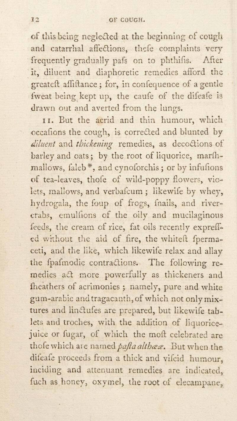 of this being negle£l:ed at the beginning of cough and catarrhal affedtions, thefe complaints ver}'* frequently gradually pafs on to phthifis. After it, diluent and diaphoretic remedies afford the greateft affiftance ; for, in confequence of a gentle fweat being kept up, the caufe of the difeafe is drawn out and averted from the lungs. II. But the acrid and thin humour, which occafions the cough, is corrected and blunted by diluent and thickejimg remedies, as decodtions of barley and oats; by the root of liquorice, marfh- jnallows, faleb^, and cynoforchis ; or by infufions of teadeaves, thofe of wild-poppy flowers, vie-- lets, mallows, and verbafeum ; iikewife by whey, hydrogala, the foup of frogs, fnaiis, and river- crabs, emuliions of the oily and mucilaginous feeds, the cream of rice, fat oils recently expreiT- cd without the aid of fire, the whitefi: fperma- ceti, and the like, which Iikewife relax and allay the fpafmodic contradlions. The following re« medies adt more powerfully as thickeners and fineathers of acrimonies ; namely^ pure and white gum-arabic andtragacantb,of v/hich not only mix- tures and lindlufes are prepared, but Iikewife tab- lets and troches, with the addition of liquorice- juice or fugar, of which the moft celebrated are thofe which are n^xnQ.6. pajlaalthceee. But when the difeafe proceeds from a thick and vlfcld humour, incidiug and attenuant remedies are indicated, fuch as honey, oxymel, the root of elecampane.