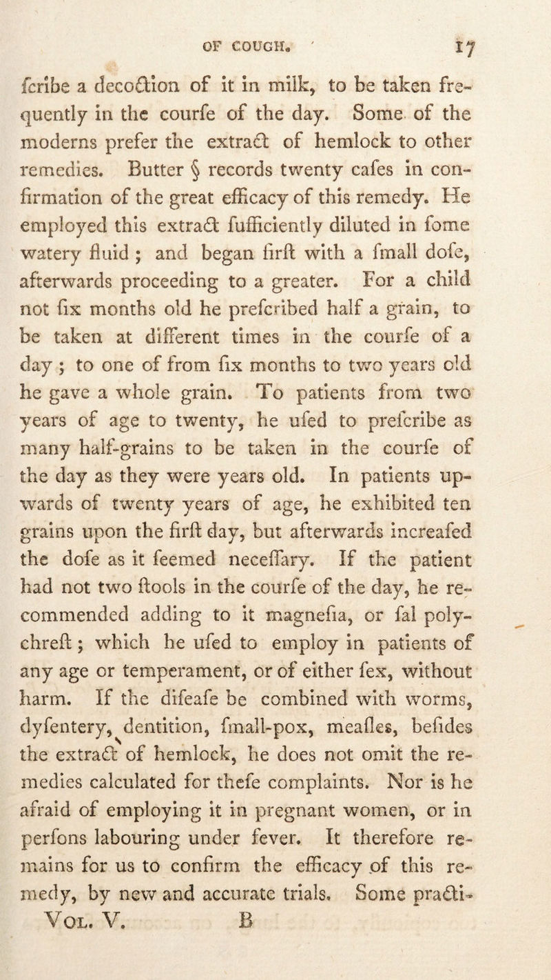 fcribe a decodion of It In milk, to be taken fre- quently in the courfe of the day. Some of the moderns prefer the extrafl: of hemlock to other remedies. Butter § records twenty cafes in con- firmation of the great efficacy of this remedy. He employed this extradt fufficlently diluted in feme watery fluid ; and began firft with a fmall dofe, afterwards proceeding to a greater. For a child not fix months old he preferibed half a grain, to be taken at different times in the courfe of a day ; to one of from fix months to two years old he gave a whole grain. To patients from two years of age to twenty, he ufed to preferibe as many half-grains to be taken in the courfe of the day as they were years old. In patients up- wards of twenty years of age, he exhibited tea grains upon the firft day, but afterwards increafed the dofe as it feemed neceffary. If the patient had not two ftools in the courfe of the day, he re- commended adding to it magnefia, or fal poly- chreft; which he ufed to employ in patients of any age or temperament, or of either fex, without harm. If the difeafe be combined with worms, dyfentery, dentition, fmall-pox, meafles, befides the extrad: of hemlock, he does not omit the re- medies calculated for thefe complaints. Nor is he afraid of employing it in pregnant women, or in perfons labouring under fever. It therefore re- mains for us to confirm the efficacy of this re- medy, by new and accurate trials. Some pradi- VOL. V. B