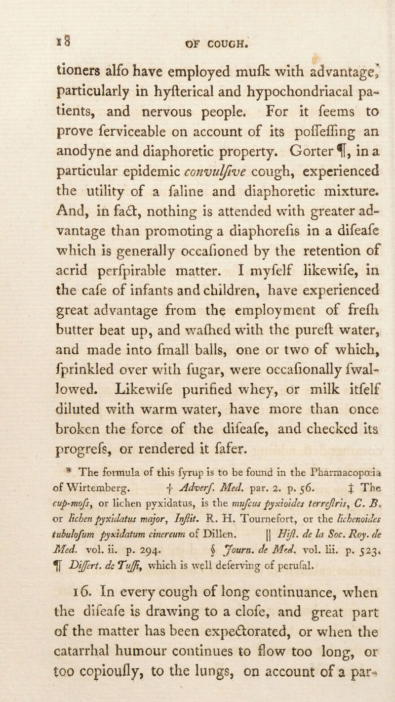 tioners alfo have employed mulk with advantage^ particularly in hyfterical and hypochondriacal pa« tients, and nervous people. For it feems to prove ferviceable on account of its pofleffing an anodyne and diaphoretic property. Gorter in a particular epidemic convulfive cough, experienced the utility of a faline and diaphoretic mixture. And, in fad:, nothing is attended with greater ad- vantage than promoting a diaphorefis in a difeafe which is generally occafioned by the retention of acrid perfpirable matter. I myfelf likewdfe, in the cafe of infants and children, have experienced great advantage from the employment of frefii butter beat up, and waflied with the pureft water, and made into fmall balls, one or two of which, fprinkled over with fugar, were occafionally fwal- lowed. Like wife purified whey, or milk itfelf diluted with warm water, have more than once broken the force of the difeafe, and checked its progrefs, or rendered it fafer. ^ The formula of this fyrup is to be found in the Pharmacopoeia of Wirtemberg. f Adverf. Med, par. 2. p. 56. ;j; The cup-mofs^ or lichen pyxidatus, is the mufeus pyxioides terr^ris^ C, or lichen pyxidatus major^ In/lit, R. H. Tournefort, or the lichenoides tubulofum Pyxidatum cinereum of Dillen. || Bijl, de la Soc. Roy. de Med. vol. ii. p. 294. § ^ourn. de Med. vol. lii. p. 523. ^ Dijfert. de TuJJi^ which is well deferving of perufal. 16. In every cough of long continuance, when the difeafe is drawing to a clofe, and great part of the matter has been expedlorated, or when the catarrhal humour continues to flow too long, or too copioufly, to the lungs, on account of a par^