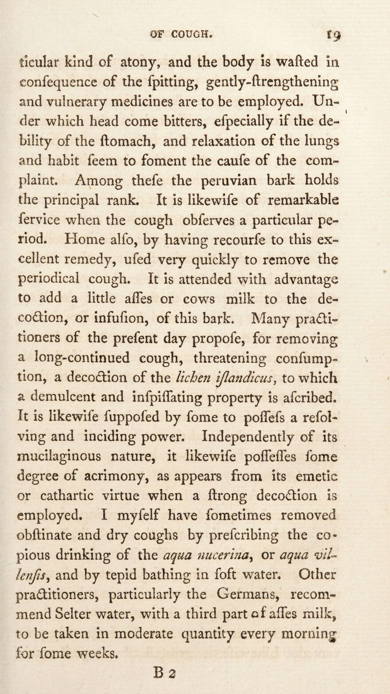 ticular kind of atony, and the body is wafted in eonfeqnence of the fpitting, gently-ftrcngthening and vulnerary medicines are to be employed. Un- der which head come bitters, efpecially if the de- bility of the ftomach, and relaxation of the lungs and habit feem to foment the caufe of the com- plaint. Among thefe the peruvian bark holds the principal rank. It is llkewife of remarkable fervice when the cough obferves a particular pe- riod. Home alfo, by having recourfe to this ex- cellent remedy, ufed very quickly to remove the periodical cough. It is attended with advantage to add a little affes or cow^s milk to the de- codlon, or infufion, of this bark. Many pradti- tloners of the prefent day propofe, for removing a long-continued cough, threatening confump- tion, a decodtion of the Vicheii ijlandicus, to which a demulcent and infpiffating property is afcribed. It is likewife fuppofed by fome to poffefs a refol- ving and inciding power. Independently of its mucilaginous nature, it likewife pofleffes fome degree of acrimony, as appears from its emetic or cathartic virtue when a ftrong decodtion is employed. I myfelf have fometimes removed obftinate and dry coughs by prefcribing the co- pious drinking of the aqua uucerina^ or aqua vtU lenfis^ and by tepid bathing in foft water. Other praditioners, particularly the Germans, recom- mend Selter water, with a third part of aifes milk, to be taken in moderate quantity every morning for fome weeks. B 2