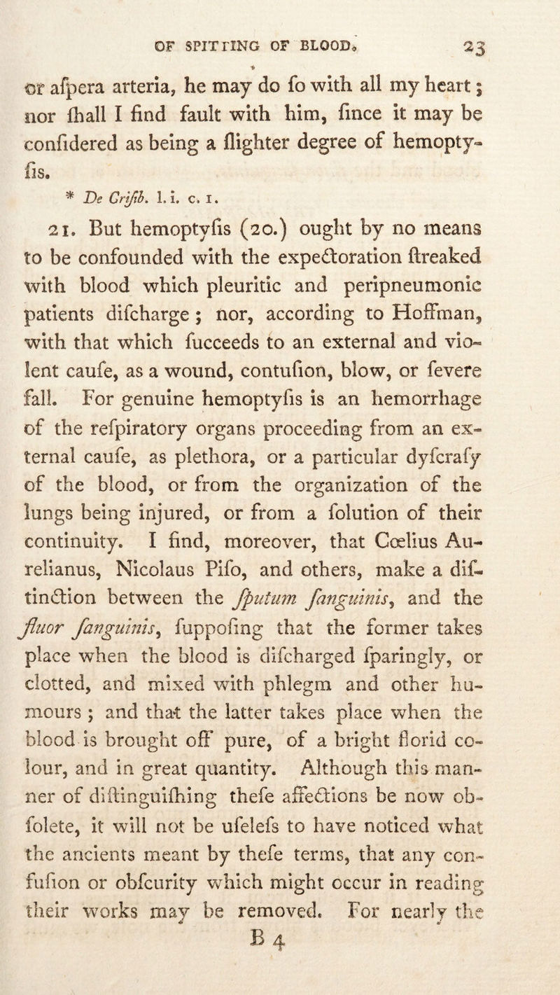 ♦ Of afpera arteria, he may do fo with all my heart; nor lhall I find fault with him, fince it may be confidered as being a flighter degree of hemopty- fis. ^ JDe Crtfib. 1.1. c* I. 21, But hemoptyfis (20.) ought by no means to be confounded with the expedforation ftreaked with blood which pleuritic and peripneumonic patients difcharge ; nor, according to Hoffman, with that which fucceeds to an external and vio- lent caufe, as a wound, contufion, blow, or fevere fall. For genuine hemoptyfis is an hemorrhage of the refpiratory organs proceeding from an ex- ternal caufe, as plethora, or a particular dyfcrafy of the blood, or from the organization of the lungs being injured, or from a folution of their continuity. I find, moreover, that Coelius Au- relianus, Nicolaus Pifo, and others, make a dif- tindtion between the fpuUim fanguinis^ and the jiuor /anguinis^ fuppofing that the former takes place when the blood is difcharged fparingly, or clotted, and mixed with phlegm and other hu- mours ; and tha-t the latter takes place when the blood is brought off pure, of a bright florid co- lour, and in great quantity. Although this man- ner of diftinguifhing thefe affedtions be now ob- folete, it will not be ufelefs to have noticed what the ancients meant by thefe terms, that any con- fufion or obfcurity which might occur in reading their works may be removed. For nearly the B4