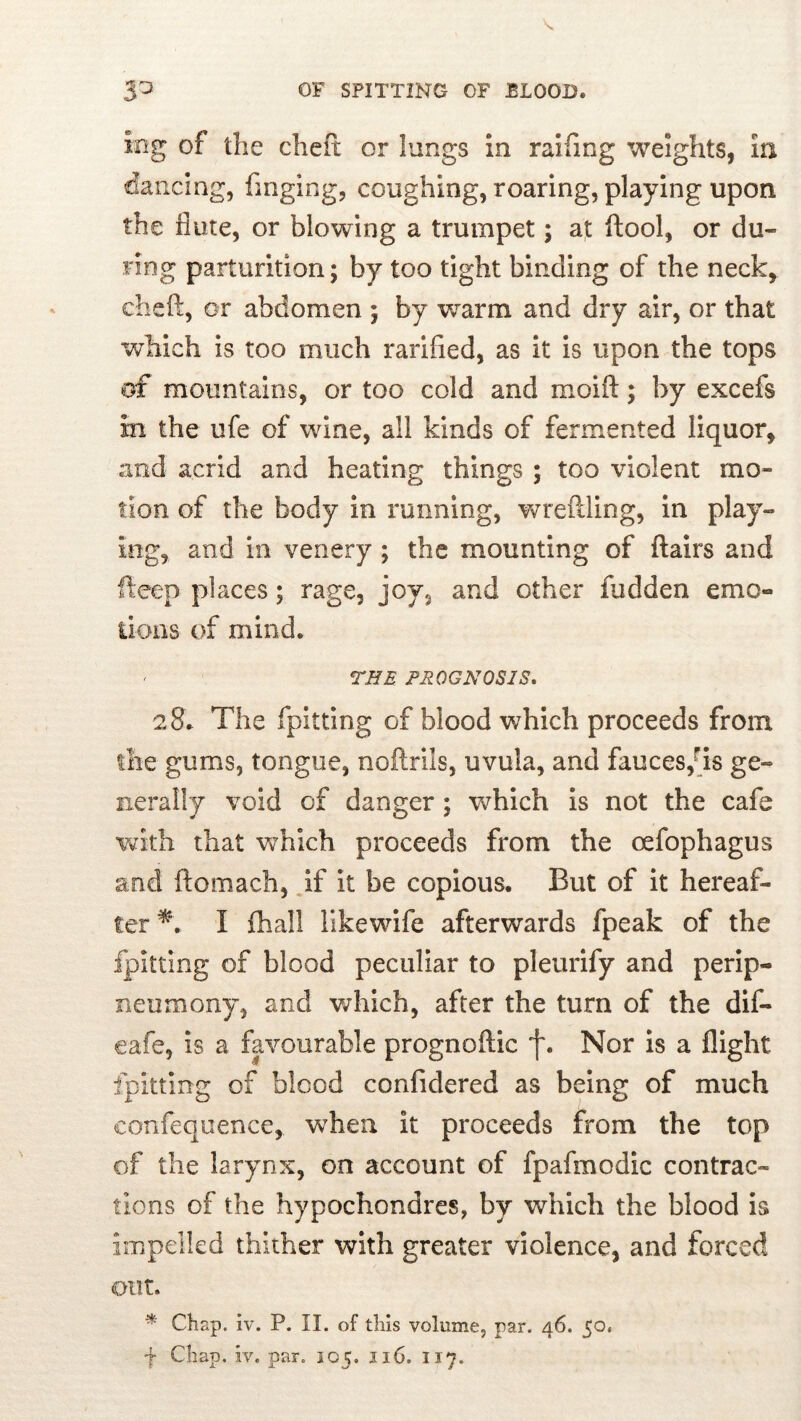 ing of the chefi: or lungs in ralfing weights, in dancing, fmging, coughing, roaring, playing upon the flute, or blowing a trumpet; at Itool, or du- ring parturition; by too tight binding of the neck, cheft, or abdomen ; by ’warm and dry air, or that which is too much rarified, as it is upon the tops of mountains, or too cold and moifl:; by excefs in the ufe of wine, all kinds of fermented liquor, and acrid and heating things ; too violent mo- tion of the body in running, wreilling. In play- ing, and in venery; the mounting of flairs and fteep places; rage, joy, and other hidden emo- iioiis of mind. rHE PROGNOSIS* 28. The fpitting of blood which proceeds from llie gums, tongue, noftrils, uvula, and fauces,^is ge- nerally void of danger; which is not the cafe with that which proceeds from the oefophagus and flomach, if It be copious. But of it hereaf- ter^*. I {hall likewife afterwards fpeak of the fpitting of blood peculiar to pleurify and perip- neumony, and which, after the turn of the dif- eafe, is a fp^ourable prognoflic f. Nor is a flight fpitting of blood confidered as being of much confeqiience, when it proceeds from the top of the larynx, on account of fpafmodic contrac- tions of the hypochondres, by which the blood is impelled thither with greater violence, and forced out. * Chap. iv. P. II. of this volume, par. 46. 50. f Chap. iv. par. 105. 116. 117.