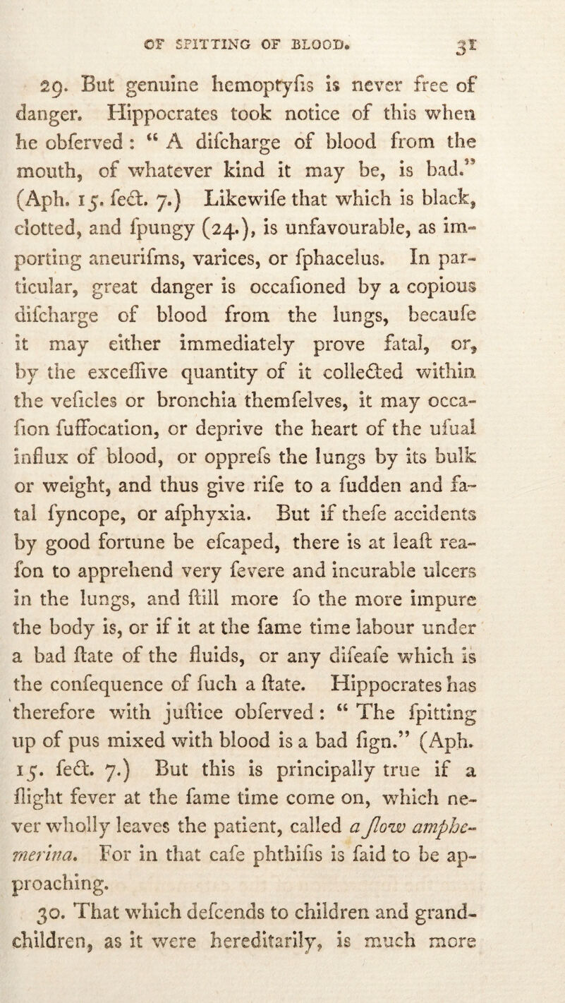 29. But genuine hemoptylis is never free of danger. Hippocrates took notice of this when he obferved : “ A difcharge of blood from the mouth, of whatever kind it may be, is badf’ (Aph. 15. fed:. 7.) Like wife that which is black, clotted, and fpungy (24.), is unfavourable, as im-» porting aneurifms, varices, or fphacelus. In par- ticular, great danger is occafioned by a copious difcharge of blood from the lungs, becaufe it may either immediately prove fatal, or^ by the exceffive quantity of it colieded within the veficles or bronchia themfelves, it may occa» fion fuffocatlon, or deprive the heart of the ufuai influx of blood, or opprefs the lungs by its bulk or weight, and thus give rife to a fudden and fa» tal fyncope, or afphyxia. But if thefe accidents by good fortune be efcaped, there is at leaft rea» fon to apprehend very fevere and incurable ulcers in the lungs, and ftill more fo the more impure the body is, or if It at the fame time labour under a bad ftate of the fluids, or any difeafe which is the confequence of fuch a ftate. Hippocrates has therefore with juftice obferved: “ The fplttlng up of pus mixed with blood Is a bad fign.” (Aph. 15. fed. 7.) But this is principally true if a flight fever at the fame time come on, which ne» ver wholly leaves the patient, called a Jlow ampbe- merina* For in that cafe phthifis is faid to be ap- proaching. 30. That wdiich defeends to children and grand- children, as it were hereditarily, is much more