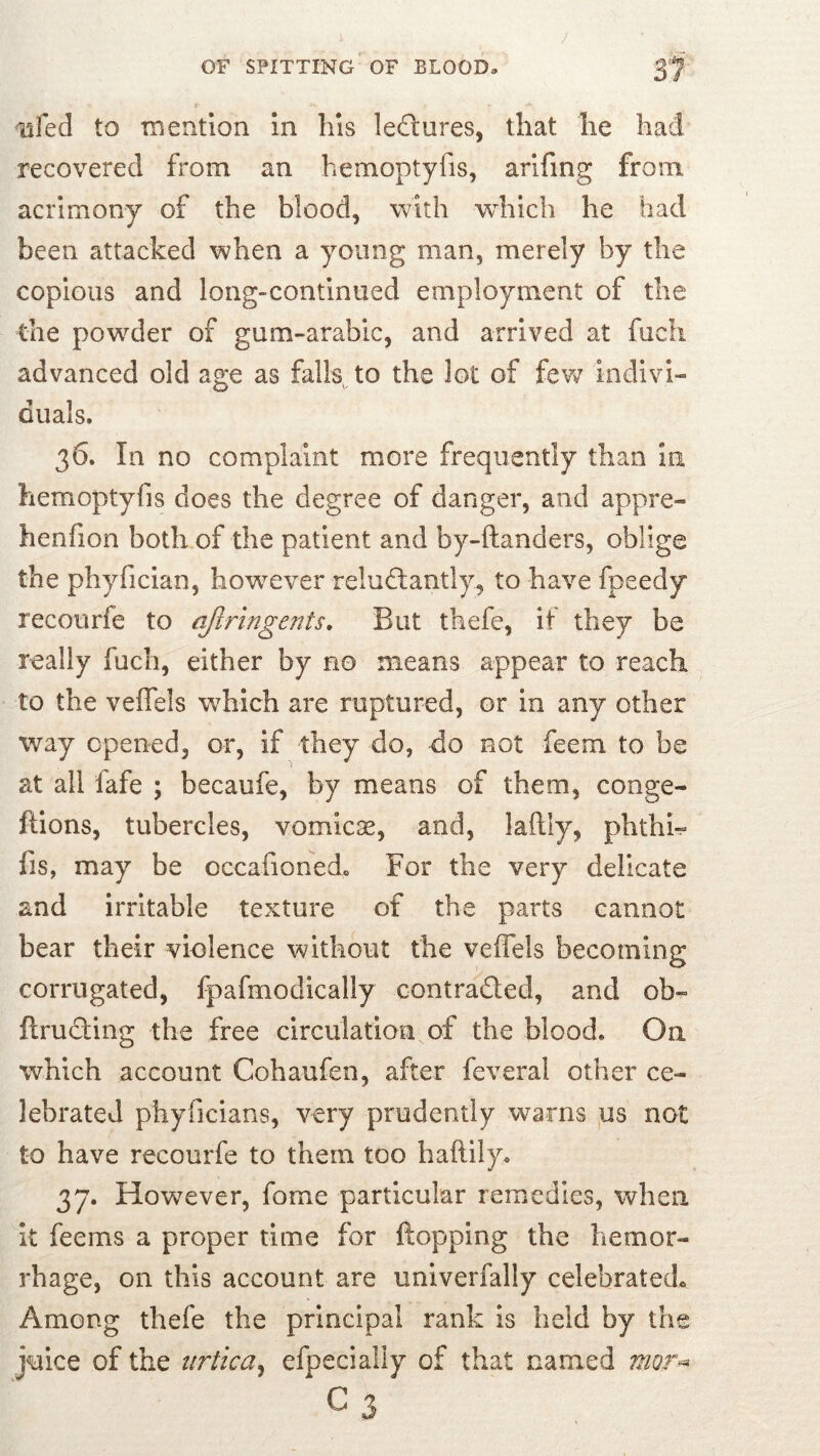 J 37 OF SPITTING OF BLOOD. lifed to nientlon In his lectures, that he had recovered from an hemoptyfis, arlfing from acrimony of the blood, with which he bad been attacked when a young man, merely by the copious and long-continued employment of the the powder of gum-arabic, and arrived at fuch advanced old age as falls to the lot of fev^ indivi- duals. 36. In no complaint more frequently than in hemoptyfis does the degree of danger, and appre- henfion both of the patient and by-ftanders, oblige the phyfician, however relud:antly, to have fpeedy recourfe to qflringents. But thefe, if they be really fuch, either by no means appear to reach to the veflels w^hich are ruptured, or in any other way opened, or, if they do, do not feem to be at all fafe ; becaufe, by means of them, conge- ftions, tubercles, vomicae, and, laflly, phthh fis, may be occafionedo For the very delicate and irritable texture of the parts cannot bear their violence without the veflels becoming corrugated, Ipafmodically contraded, and ob- ftruding the free circulation of the blood. On which account Cohaufen, after feveral other ce- lebrated phyficians, very prudently warns ,us not to have recourfe to them too haftily. 37. However, fome particular remedies, when it feems a proper time for {topping the hemor- rhage, on this account are univerfally celebrated^ Among thefe the principal rank is held by the juice of the iirtica^ efpecially of that named mor^ C3