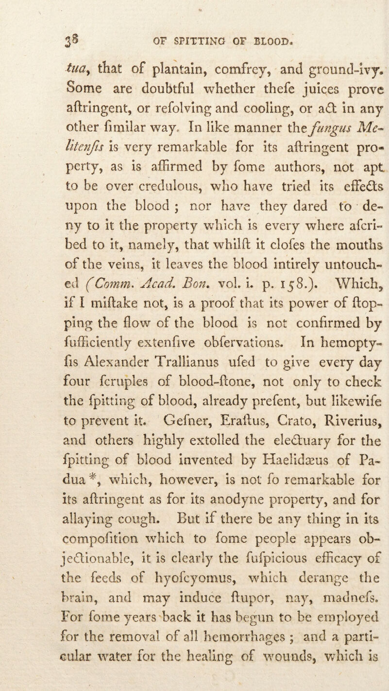 tua^ that of plantain, comfrey, and ground~ivy. Some are doubtful whether thefe juices prove aftringent, or refolvlng and cooling, or a£t In any other fimilar way. In like manner the fungus Me- litcnfs Is very remarkable for its aftringent pro- perty, as is affirmed by fome authors, not apt to be over credulous, who have tried its effedts upon the blood ; nor have they dared to de- ny to it the property which is every where afcri- bed to it, namely, that whilft it clofes the mouths of the veins, it leaves the blood intirely untouch- ed (Comm^ Acad. Bon. voL L p, 158.). Whichj if I miftake not, is a proof that its power of ftop- ping the flow of the blood is not confirmed by fufficiently extenfive obfervations. In hemopty- fis Alexander Trallianus ufed to give every day four fcruples of blood-ftone, not only to check the fpitting of blood, already prefent, but likewife to prevent it. Gefner, Eraftus, Crato, Riverlus, and others highly extolled the eledluary for the fpitting of blood invented by Haelidixus of Pa- dua wffiich, however, is not fo remarkable for its aftringent as for its anodyne property, and for allaying cough. But if there be any thing in its compofition which to fome people appears ob- jedllooable, it is clearly the fufpicious efficacy of the feeds of hyofcyomiis, which derange the brain, and may induce ftupor, nay, madnefs. For fome years back it has begun to be employed for the removal of all hemorrhages ; and a parti- cular water for the healing of wounds, wdiich is