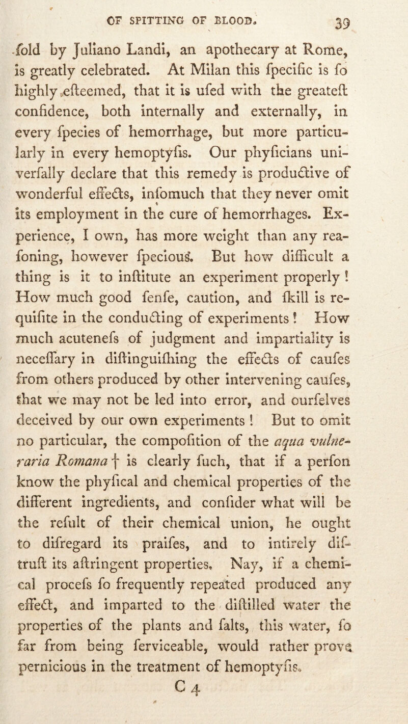 % -fold by Juliano Landl, an apothecary at Rome, is greatly celebrated. At Milan this fpecific is fo highly .efteemed, that it is ufed with the greateil confidence, both internally and externally, in every fpecies of hemorrhage, but more particu- larly in every hemoptyfis. Our phyficians uni- verfally declare that this remedy is productive of wonderful effeCts, infomuch that they never omit its employment in the cure of hemorrhages. Ex- perience, I own, has more weight than any rea- foning, however fpeciou^ But how difficult a thing is it to inftitute an experiment properly ! How much good fenfe, caution, and fkill is re- quifite in the conducting of experiments! How much acutenefs of judgment and Impartiality is neceflary in diftinguifhing the effcCls of caufes from others produced by other intervening caufes, that we may not be led into error, and ourfelves deceived by our own experiments ! But to omit no particular, the compofition of the aqua vulne-> raria Romana f is clearly fuch, that if a perfon know the phyfical and chemical properties of the different ingredients, and confider what will be the refult of their chemical union, he ought to difregard its praifes, and to intirely dif- truft its aftringent properties. Nay, if a chemi- cal procefs fo frequently repeated produced any effect, and imparted to the difiilled water the properties of the plants and falts, this water, fo far from being ferviceable, would rather prove pernicious in the treatment of hemoptyfis. C4