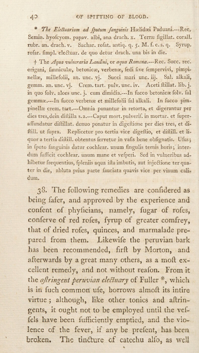 ^ T’he Ele5uarium ad fputum fanguinis Haelidaei Faduani.—Rec, Semin, hyofcyom. papav. albi, ana drach. x. Terrse figillat. coralL rubr. an. drach. v. Sachar. rofat. antiq. q. 5. M. f. c. s. q. Syrup, rofar. fimpl. eledluar. de quo detur drach. una bis in die. f The Aqua vulneraria Land'ini^ or aqua Romana.—Rec. Succ. rec. origani, fanniculas, betonicae, verbenae, fedi five fempervivi, pimpR nellae, millefolii, an. unc. vj. Succi mari unc. iij. Sal. alkali, gemm. an. unc. vj. Crem. tart. pulv. unc. iv. Aceti ftillat. lib. j. in quo folv. aloes unc. j. cum dimidia.—In fucco betonicae folv. fal gemmae.—In fucco verbenae et millefolii fal alkali. In fucco pim- pinell^ crem. tart.^—Omnia ponantur in retorta, et digerantur pet dies tres,dein diftilla s. a.—Caput mort.pulverif. in mortar, et fuper- affundatur diilillat. denuo ponatur in digeftione per dies tres, et di- ftiil. ut fupra. Replicetur pro tertia vice digeftio, et diflill. et li-^ quor a tertia diflill. obtentus fervetur in vafls bene obfignatis. Ufus j in fputo fanguinis datur cochlear, unum fingulis ternis horis j inter- dum fufficit cochlear, unum mane et vefperi. Sed in vulneribus ad- hibetur frequentius, fpleniis aqua ifta imbutis, aut injedlione ter qua- ter in die, abluta prjus parte fauciata quavis vice per vinum cali'? dum. 38. The following remedies are confidered as being fafer, and approved by the experience and confent of phyficians, namely, fugar of rofes, conferve of red rofes, fyrup of greater comfrey, that of dried rofes, quinces, and marmalade pre- pared from them. Likewife the peruvian bark has been recommended, firft by Morton, and afterwards by a great many others, as a mod ex- cellent remedy, and not without reafon. From it the ajlringent peruvian eleBuary of Fuller which is in fuch common ufe, borrows almoft its intire virtue ; although, like other tonics and aftrin- gents, it ought not to be employed until the veC- fels have been fufficiently emptied, and the vio- lence of the fever, if any be prefent, has been broken. The tindure of catechu alfo, as w^eli