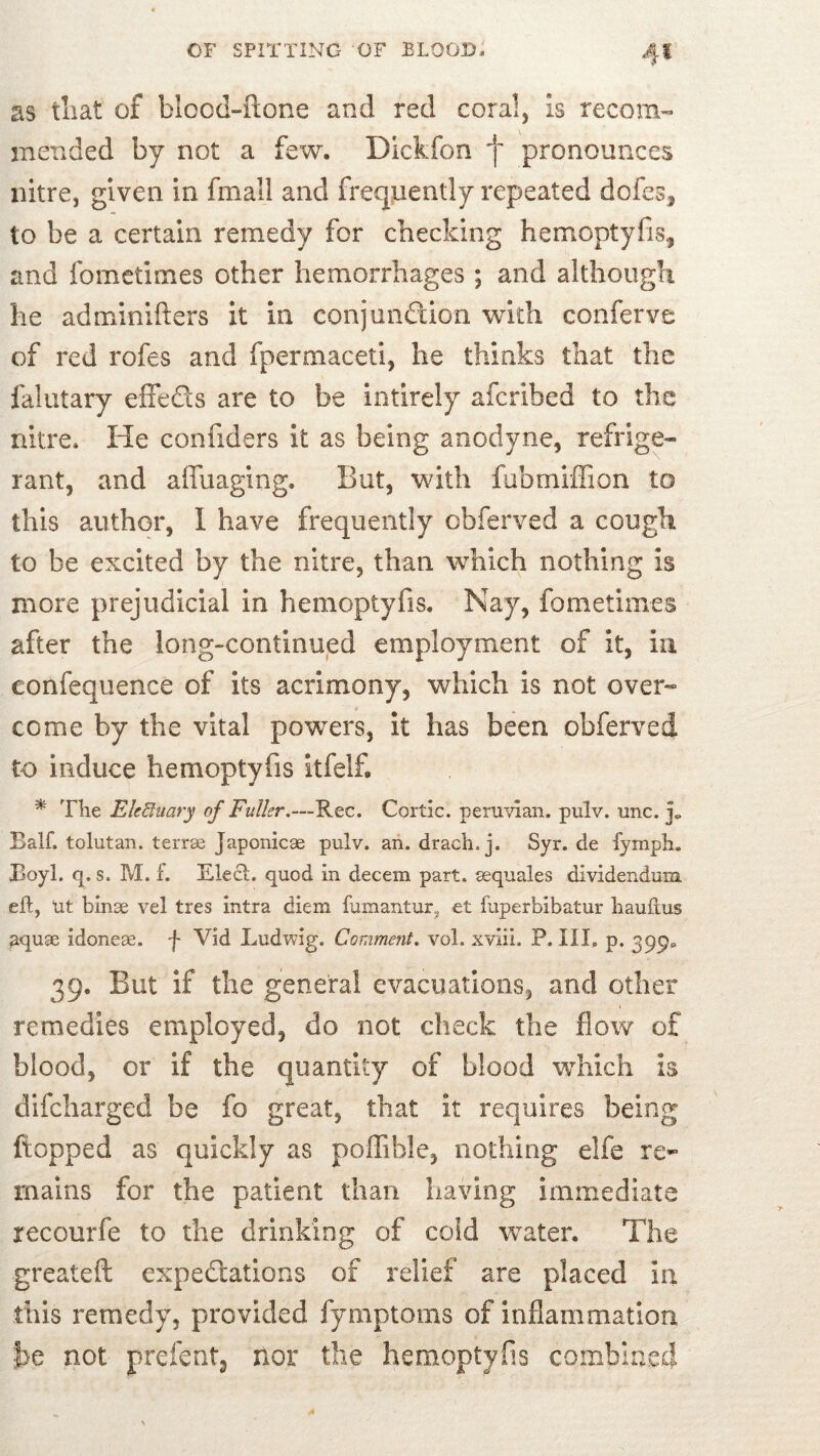 as tliat of blcod-ftone and red coral, is recom™ mended by not a few. Dickfon f pronounces nitre, given in fmall and frequently repeated dofcs^ to be a certain remedy for checking hemoptyfis^ and fometimes other hemorrhages ; and although he adminifters it in conjunftion with conferve of red rofes and fpermaceti, he thinks that the falutary effeds are to be intirely afcribed to the nitre. He confiders it as being anodyne, refrige- rant, and affuaging. But, with fubrnilFion to this author, 1 have frequently obferved a cough to be excited by the nitre, than which nothing is more prejudicial in hemoptyfis. Nay, fometimes after the long-continued employment of it, in eonfequence of its acrimony, which is not over- come by the vital powers, It has been obferved to induce hemoptyfis itfelf. ^ Tlie EleBiiary of Fuller,—Rec. Cortic. peruvlan. pulv. unc. Balf. tolutan. terrse Japonicae pulv. an. drach. j. Syr. de fyinpli. Eoyl. q. s. M. f. Elect, quod in decem part, aequales dividendum, eft, Ut binae vel tres intra diem fumantur, et fuperbibatur bauftus aquae idoneae, f Vid Ludwig. Comment, vol. xviii. P. III. p. 399^ 39. But if the general evacuations, and other remedies employed, do not check the flow of blood, or if the quantity of blood which is difeharged be fo great, that It requires being flopped as quickly as poflible, nothing elfe re- mains for the patient than having immediate recourfe to the drinking of cold water. The greateft expedtations of relief are placed in this remedy, provided fymptoms of inflammation be not prefentj nor the hemoptyfis combined