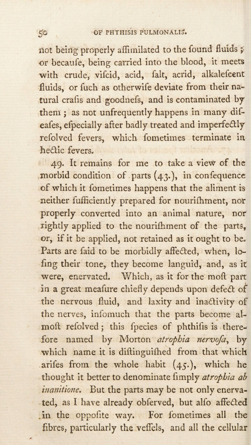 not being properly affimllated to the found fluids f or becaiife, being carried into the blood, it meets with crude, vifcid, acid, fait, acrid, alkalefeent fluids, or fuch as otherwife deviate from their na- tural crafis and goodiiefs, and is contamina!ted by them ; as not unfrequently happens in many dif- eafes, efpecially after badly treated and imperfedly refolved fevers, which fometimes terminate ia hedlic fevers. 49. It remains for me to take a view of the morbid condition of parts (43*), in confequence of which it fometimes happens that the aliment is neither fufficiently prepared for nourifhment, nor properly converted into an animal nature, nor rightly applied to the nourifliment of the parts, or, if It be applied, not retained as it ought to be. Parts are faid to be morbidly affedled, when, lo- fing their tone, they become languid, and, as it were, enervated. Which, as it for the moft part 1 in a great meafure chiefly depends upon defedl of the nervous fluid, and laxity and ina<fdivity of the nerves, info much that the parts become al- moft refolved; this fpecies of phthifis is there- fore named by Morton atrophia nervofa^ by which name it is diftinguifhed from that which <arifes from the whole habit (45.), which he thought It better to denominate Amply atrophia ab inanitione. But the parts may be not only enerva- ted, as I have already obferved, but alfo aflfefted .in the oppofite way. For fometimes all the fibres, particularly the veffels, and all the cellular