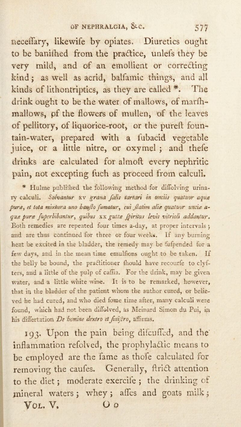 neceflary, like wife by opiates. Diuretics ought to be banifhed from the pradice, unlefs they be very mild, and of an emollient or correcting kind; as well as acrid, balfamic things, and all kinds of lithontriptics, as they are called The drink ought to be the water of mallows, of marfh- mallows, pf the flowers of mullen, of the leaves of pellitory, of liquorice-root, or the pureft foun- tain-water, prepared with a fubacid vegetable juice, or a little nitre, or oxymel ; and thefe drinks are calculated for almofl: every nephritic pain, not excepting fuch as proceed from calculi, * Hulme publiQied the following method for diffolving urina- ry calculi. Solvantur xv grana falls tartari In unciis quatiior aqua pure^ et tola mixtura uno haujlo fumatur^ cui Jlatim alia quatuur uncia a~ qua pur a fuperbibantur, quibus xx gutta Jpiritus levis vitrioU addantur. Both remedies are repeated four times a-day, at proper intervals j and are thus continued for three or four weeki». If any burning heat be excited in the bladder, the remedy may be fufpendcd for a few days, and in the mean time emulfions ought to be taken. If the belly be bound, the praflitioner (hould have recourfe to clyf- ters, and a little of the pulp of cafTia. For the drink, may be given, water, and a little white wine. It is to be remarked, however, that in the bladder of the patient whom the author cured, or belie- ved he had cured, and who died forae time after, many calculi were found, which had not been dlifolved, as Meinard Simon du Pui, in his dilTertation De homine dextro etfinijlro^ affirms. 193. Upon the pain being difcuiTcd, and the' inflammation refoUed, the prophylaClic means to be employed are the fame as thofe calculated for removing the caufes. Generally, ftriCl attention to the diet; moderate exercife ; the drinking of mineral waters; whey; afles and goats milk; VoL. V. O o