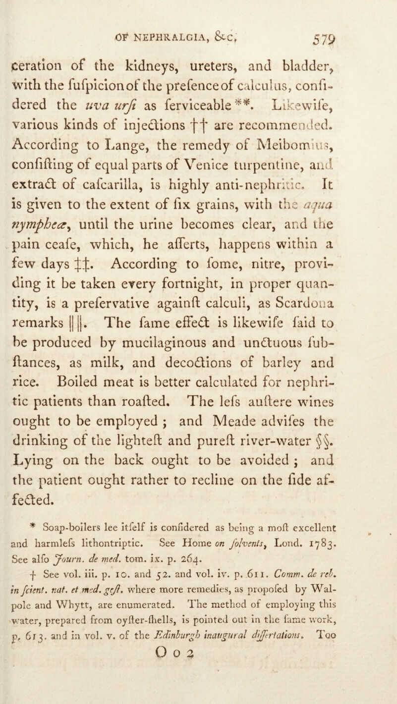 Ceration of the kidneys, ureters, and bladder, with the furpiclonof the prefence of calculus, confi- dered the uva urft as fervlceable Llkewife, various kinds of injeclions f f are recommended. According to Lange, the remedy of Meibonalus, confifting of equal parts of Venice turpentine, and extradl; of cafcarilla, is highly anti-nephritic. It is given to the extent of fix grains, with the aqua nymphca^ until the urine becomes clear, and the pain ceafe, which, he aflerts, happens within a few days According to fome, nitre, provi- ding it be taken every fortnight, in proper quan- tity, is a prefervative againft calculi, as Scardona remarks ||||. The fame effe(2: is llkewife faid to be produced by mucilaginous and undtuous fub- ftances, as milk, and decodions of barley and rice. Boiled meat is better calculated for nephri- tic patients than roafted. The lefs auftere wines ought to be employed ; and Meade advifes the drinking of the lighteft and pureft river-water §§. Lying on the back ought to be avoided ; and the patient ought rather to recline on the fide af- feded. ^ Soap-boilers lee itfelf is confidered as being a moft excellent and harmlefs lithontriptic. See Home on fohenls^ Lend. 1783. See alfo yourn. de med. tom. ix. p. 264. f See vol. iii. p. 10. and 52. and vol. iv. p. 611. Comm, de reh, in feient, nat. et med.gejl. where more remedies, as propofed by Wal- pole and Whytt, are enumerated. The method of employing this v:ater, prepared from oyller-fliells, is pointed out in tlie fame work, Pf 613. and in vol. v. of the Edinburgh inaugural dlJfcrtaUons, Too O o 3