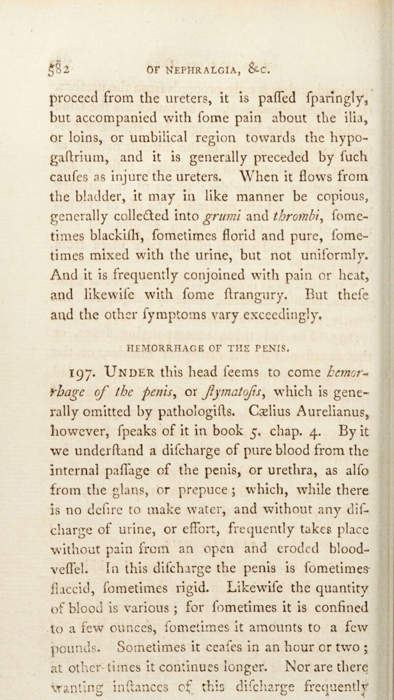 proceed from the ureters, it is paffed fparingly, but accompanied with fome pain about the ilia, or loins, or umbilical region towards the hypo- gaftrium, and it is generally preceded by fuch caufes as injure the ureters. When it flows from the bladder, it may in like manner be copious, generally colle£ted into grumi and thrombi^ fome- times blackifli, fometimes florid and pure, fome- times mixed with the urine, but not uniformly. And it is frequently conjoined with pain or heat, and llkewife with fome ftrangury. But thefe aud the other fymptoms vary exceedingly. HEMORRHAGE OF THE PENIS. 197. Under this head feems to come hemcr^ rhage of the penis^ or fymatofs^ which is gene- rally omitted by pathologifts. Cselius Aurelianus, however, fpeaks of it in book 5. chap. 4. By it we underhand a difeharge of pure blood from the internal paffage of the penis, or urethra, as alfo from the glans, or prepuce ; which, while there is no dcfirc to make water, and without any dif- charge of urine, or effort, frequently takes place without pain from an open and eroded blood- veflel. In this difeharge the penis is fometimes- flaccid, fometimes rigid. Likewdfe the quantity of blood is various; for fometimes it is confined to a few ounces, fometimes it amounts to a few pounds. Sometimes it ceafes In an hour or two ; at other times it continues longer. Nor are there wanting inftaaccs of this difeharge frequently