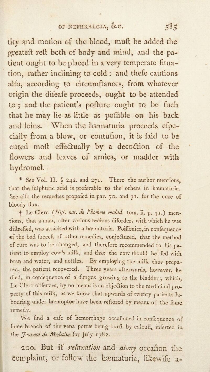 tky and motion of the blood, muft be added the greateft reft both of body and mind, and the pa- tient ought to be placed in a very temperate fitua- tion, rather inclining to cold : and thefe cautions alfo, according to circumftances, from whatever origin the difeafe proceeds, ought to be attended to ; and the patient’s pofture ought to be fuch that he may He as little as pofTible on his back and loins. When the hi^maturia proceeds efpe- cially from a blow, or contufion, it is faid to be cured moft effe£tually by a decodtion of the flowers and leaves of arnica, or madder with hydromel. * See Vol. II. § 242. and 271. There the author mentions, that the fulphuric acid is preferable to the others in haematuria. See alfo the remedies propofed in par. 70. and 71. for the cure of bloody flux. f Le Clerc nat. de Vhomme malad. tom. ii. p. 31.) men- tions, that a man, after various tedious diforders with which he was diftrefled, was attacked with a haematuria. Poiflbnier, in confequence ©f the bad fuccefs of other remedies, conjedlured, that the method of cure was to be changed, and therefore recommended to his pa- tient to employ cow’s milk, and that the cow Ihould be fed with bran and water, and nettles. By employing the milk thus prepa- red, the patient recovered. Three years afterwards, however, he died, in confequence of a fungus growing to the bladder j which, Le Clerc obferves, by no means is an objedlion to the medicinal pro- perty of this milk, as we know that upwards of twenty patients la- bouring under hiemoptoe hav? been, reftored by means of the fame remedy. We find a eafe of hemorrhage occafioned in confequence of fame branch of the vena portae being burfl; by calculi, inferted in the Journal de Medecine for July 1782. 200. But if relaxation and atony occafion the complaint, or follow the hasmaturia, likewife a-