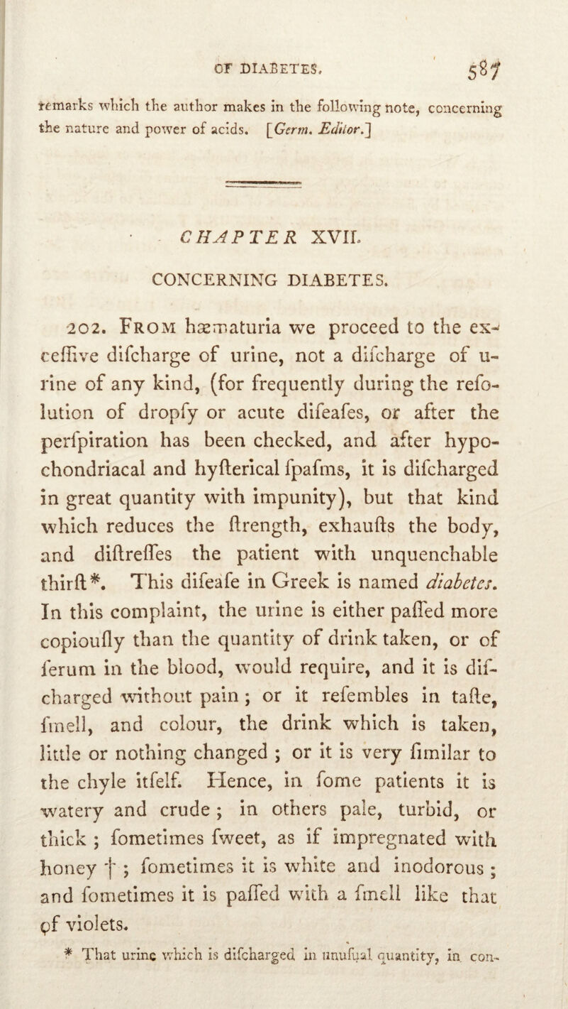 or DIABETES, ' 58^ temarks wliicli tke author makes in the following note, concerning the nature and power of acids. \Germ, Editor.'] - CHAPTER XVIL CONCERNING DIABETES. 202. From hGematiiria we proceed to the ex-^ cefiive difcharge of urine, not a difcharge of u- rine of any kind, (for frequently during the refo- lution of dropfy or acute difeafes, or after the perfpiration has been checked, and after hypo- chondriacal and hyfterical fpafms, it is difcharged in great quantity with impunity), but that kind which reduces the ftrength, exhaufts the body, and diftrefles the patient wdth unquenchable thirft^. This difeafe in Greek is named diabetes. In this complaint, the urine is either paffed more copioufly than the quantity of drink taken, or of ferum in the blood, would require, and it is dif- charged without pain ; or it refembles in tafte, finell, and colour, the drink which is taken, little or nothing changed ; or It is very fimilar to the chyle itfelf. Hence, In fome patients it is watery and crude; in others pale, turbid, or thick ; fometimes fv/eet, as if impregnated with honey f ; fometimes it is white and inodorous ; and fometimes it is pafled with a fmcll like that gf violets. H f That urine which is difcharged in unufual oiiantitj, in con-