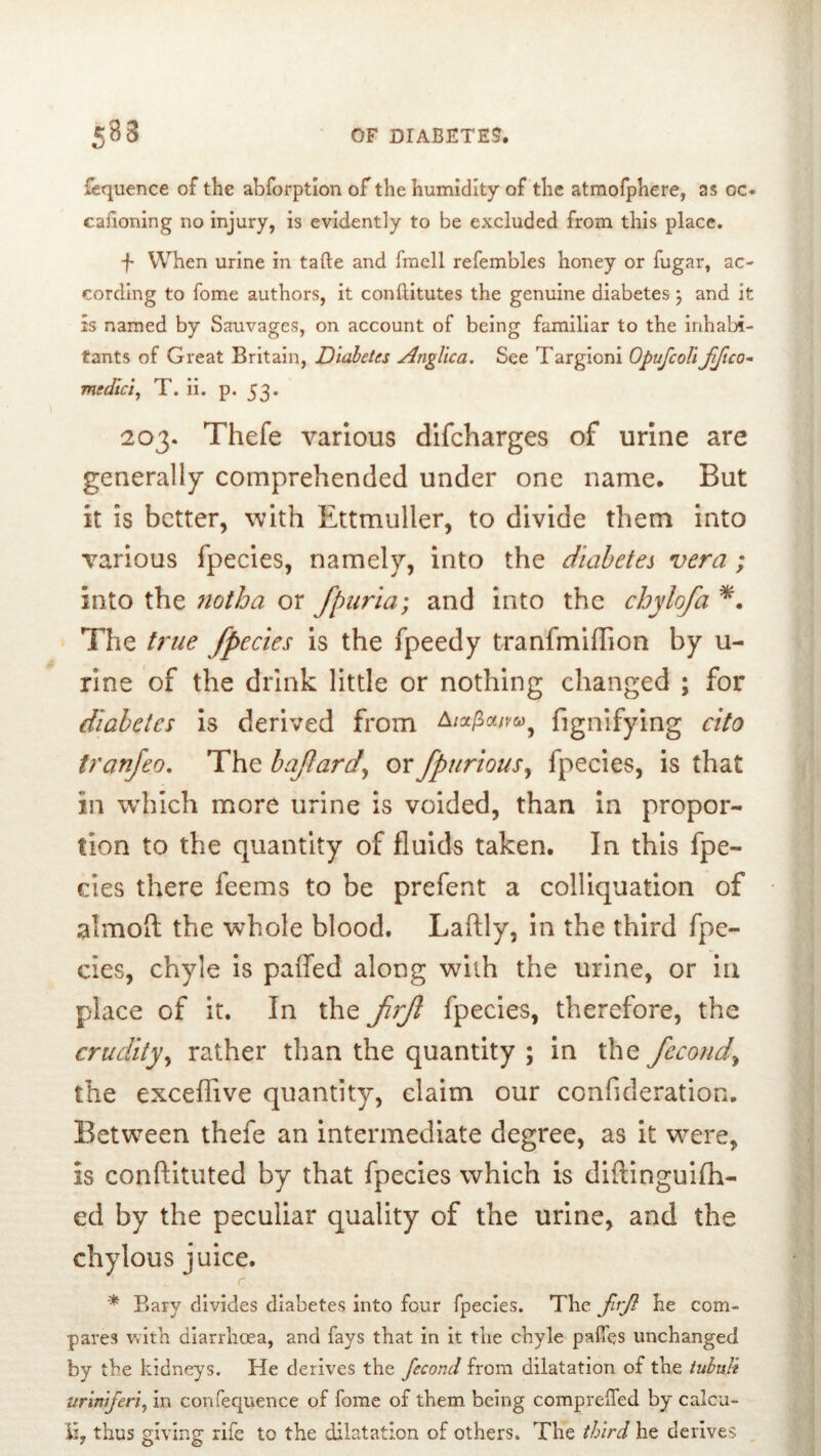 fcquence of the abforptlon of the humidity of the atmofphere, as oc« caiioning no injury, is evidently to be excluded from this place. f When urine in tafte and fraell refembles honey or fugar, ac- cording to fome authors, it conflitutes the genuine diabetes j and it IS named by Sauvages, on account of being familiar to the inhabi- tants of Great Britain, Diabetes Anglica. See Targioni OpufcoUJifico-^ medici^ T. ii. p. 53. 203. Thefe various dlfcharges of urine are generally comprehended under one name. But it is better, with Ettmuller, to divide them into various fpecies, namely, into the diabetes vera ; into the 7iotha or fpuria; and into the chylofa The U^ue fpecies is the fpeedy tranfmiffion by u- rine of the drink little or nothing changed ; for diabetes is derived from fignifying cito tranjeo. The bafard^ orfpurious^ fpecies, is that in which more urine is voided, than in propor- tion to the quantity of fluids taken. In this fpe- des there feems to be prefent a colliquation of almofl: the whole blood. Laftly, in the third fpe- cies, chyle is palfed along with the urine, or in place of it. In the f7fl fpecies, therefore, the crudity^ rather than the quantity ; in the fecond^ the exceflTive quantity, claim our confideration. Between thefe an intermediate degree, as it were, Is conftituted by that fpecies which is diftingulfh- ed by the peculiar quality of the urine, and the chylous juice. * Eary divides diabetes into four fpecies. The jirjl be com- pares with diarrhoea, and fays that in it the chyle pafies unchanged by the kidneys. He derives the fecond from dilatation of the tuhuti miniferi^ in confequence of fome of them being comprelfed by calcu- li, thus giving rife to the dilatation of others. The third he derives ,