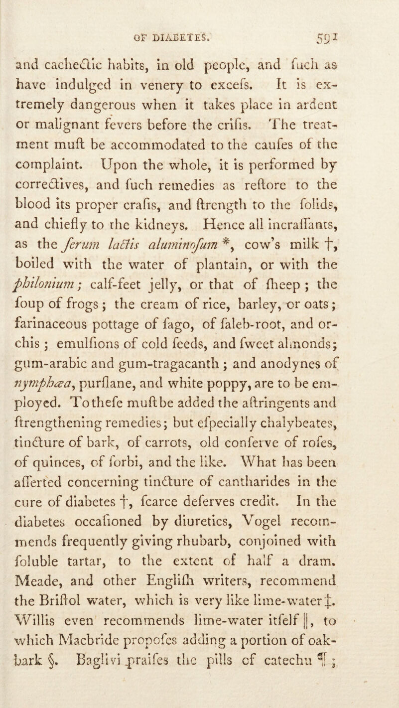 and cachectic habits, in old people, and fucli as have indulged in venery to excefs. It is ex- tremely dangerous when it takes place in ardent « or malignant fevers before the crifis. The treat- ment muft be accommodated to the caufes of the complaint. Upon the whole, it is performed by corredlives, and fuch remedies as reftore to the blood its proper crafis, and ftrength to the folids, and chiefly to the kidneys. Hence all incraffants, as the ferum laEiis aluminofum cow’s milk f, boiled with the water of plantain, or with the philonium; calf-feet jelly, or that of fheep ; the foup of frogs ; the cream of rice, barley, or oats; farinaceous pottage of fago, of faleb-root, and or- chis ; emulfions of cold feeds, and fweet almonds; gum-arabic and gum-tragacanth ; and anodynes of nymphesa^ purfiane, and white poppy, are to be em- ployed. Tothefe muft be added the aftringents and ftrengthening remedies; but efpecially chalybeates, tindure of bark, of carrots, old conferve of rofes, of quinces, of forbi, and the like. What has been afferted concerning tindure of cantharides in the cure of diabetes f, fcarce deferves credit. In the diabetes occafioned by diuretics, Vogel recom- mends frequently giving rhubarb, conjoined with foluble tartar, to the extent of half a dram. Meade, and other Engllfli writers, recommend the Briftol water, which is very like lime-water j:. Willis even recommends lime-water itfelf ||, to which Macbrlde propofes adding a portion of oak- bark §. Baglivi ^praifes tlic pills of catechu ;