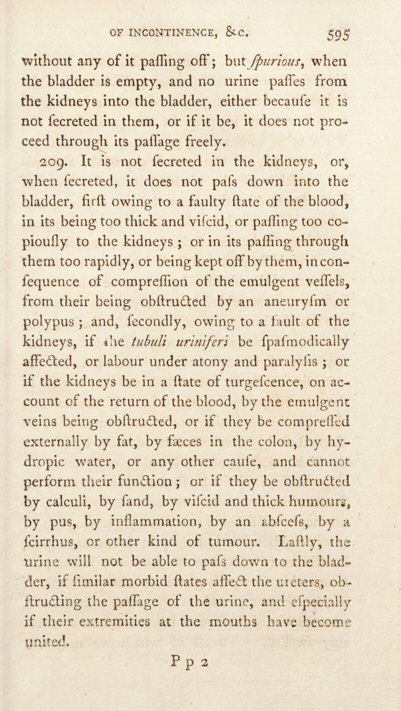 Without any of It paffing off; hvX fpiirious^ when the bladder is empty, and no urine paffes from the kidneys into the bladder, either becaufe It is not fecreted in them, or if it be, it does not pro- ceed through its paflage freely. 209. It is not fecreted in the kidneys, or, when fecreted, it does not pafs down into the bladder, firft owing to a faulty date of the blood, in its being too thick and vifcid, or paffing too co- pioufly to the kidneys ; or in its paffing through them too rapidly, or being kept off by them, in con- fequence of compreflion of the emulgent veffels, from their being obftrudted by an aneuryfm or polypus ; and, fecondly, owing to a fault of the kidneys, if the tubuli uriniferi be fpafmodically affedled, or labour under atony and paralyfis ; or if the kidneys be in a ftate of turgefcence, on ac- count of the return of the blood, by the emulgent veins being obftrudted, or if they be compreffed externally by fat, by faeces in the colon, by hy- dropic water, or any other caufe, and cannot perform their function; or if they be obftrudted by calculi, by fand, by vifcid and thick humours, by pus, by inflammation, by an abfcefs, by a fcirrhus, or other kind of tumour. Laflly, the urine will not be able to pals down to the blad- der, if fimilar morbid ftates affedt the uieters, ob- ftrudting the paffage of the urine, and efpecially if their extremities at the mouths have become united.