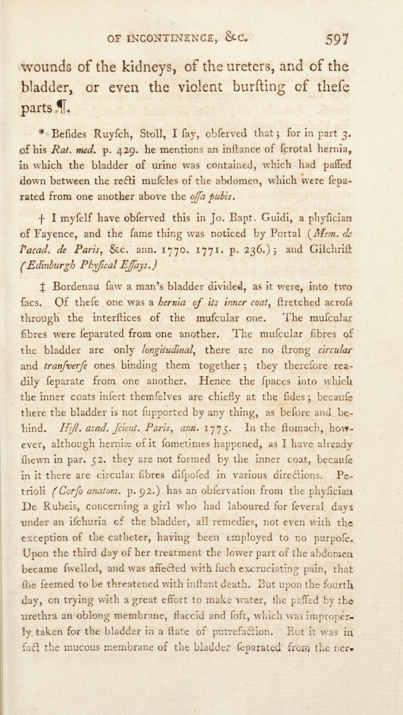 ^wounds of the kidneys, of the ureters, and of the bladder, or even the violent burfting of thefe parts ,1[. * Eefides Ruyfch, Stoll, I fay, obferved that j for in part 3. of his Rat. med. p. 429. he mentions an inftance of fcrotal hernia, in which the bladder of urine was contained, which had pafled down between the re61i mufcles of the abdomen, which were fepa- rated from one another above the qffa pubis. f I myfelf have obferved this in Jo. Bapt. Guidi, a phylician of Fayence, and the fame thing was noticed by Portal ds Vacad. de Paris., Sec. ann. 1770. 1771. p. 236.) 5 and Gilchrift (Edinburgh Phyfical EJfays.) J Bordenau faw a man’s bladder divided, as it w^ere, into two facs. Of thefe one was a hernia of its inner coat., firetched acrofs through the interdices of the mufcular one. The mufcular fibres were feparated from one another. The mufcular fibres of the bladder are only longitudinal., there are no Itrong circular and tranfverfe ones binding them together 5 they therefore rea- dily feparate from one another. Hence the fpaces into which the inner coats infert themfelves are chiefly at the fides j becaufe there the bladder is not fupported by any thing, as before and be- hind. //£/?. dead, feient. Paris., ann. 1775. In the ftornach, how- ever, although herniae of it fometjmes happened, as I have already fliewm in par, 52. they are not formed by the inner coat, becaufe in it there are circular fibres difpofed in various directions. Pe- trioli (Corfo anatom, p. 92.) has an obfervation from the phyficiaii De Rubeis, concerning a girl who had laboured for feveral days under an ifehuria cf the bladder, all remedies, not even wdth the exception of the catheter, having been employed to no purpofe. Upon the third day of her treatment the lower part of the abdomen became fwelled, and was aflecled with fuch excruciating pain, that file feemed to be threatened with inflant death. But upon the fourth day, on trying with a great effort to make water, the paffed by the urethra an oblong membrane, flaccid and foft, wTich was improper^ ly taken for the bladder in a ftate of putrefadion. But it v/as in fad the mucous membrane of the bladder feparated from the ner*