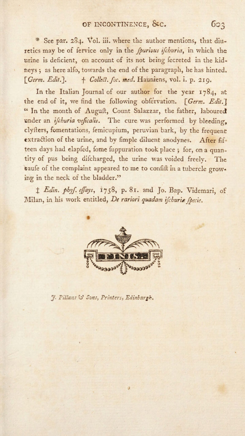 ^ See par. 284. Vol. iii. where the author mentions, that diu- retics may be of fervice only in the fpuriaus tjchiria^ in which the urine is deficient, on account of its not being fecreted in the kid- neys 5 as here alfo, towards the end of the paragraph, he has hinted. \Germ, Rdit7\. f Collect, foe. med, Haiiniens, vol. i. p. 219, In the Italian Journal of our author for the year 1784, at the end of it, we find the following obfervation. [^Germ. Edit.~\ “ In the month of Auguft, Count Salazzar, the father, laboured under an ifehurta •vefcaTts. The cure was performed by bleeding, clyfiers, fomentations, femicupium, peruvian bark, by the frequent extraction of the urine, and by fimple diluent anodynes. After fif- teen days had clapfed, fome fuppuration took place ; for, on a quan- tity of pus being difeharged, the urine was voided freely. The fiaufe of the complaint appeared to me to confifi; in a tubercle grow- ing in the neck of the bladder.” X Edtn. phyf effays., 1758, p. 81. and Jo. Bap. Videmari, of Milan, in his work entitled, De rariori quadam iJehurU fpecie. y. rilla'ds l:? Sons, Printers, Edinhnrsh,